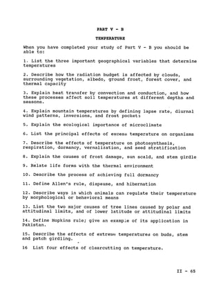 PART V - B

TEMPERATURE

When you have completed your study of Part V - B you should be

able to:

1. List the three important geographical variables that determine

temperatures

2. Describe how the radiation budget is affected by clouds,

surrounding vegetation, albedo, ground frost, forest cover, and

thermal capacity

3. Explain heat transfer by convection and conduction, and how

these processes affect soil temperatures at different depths and

seasons.

4. Explain mountain temperatures by defining lapse rate, diurnal

wind patterns, inversions, and frost pocket3

5. Explain the ecological importance of microclimate

6. List the principal effects of excess temperature on organisms

7. Describe the effects of temperature on photosynthesis,

respiration, dormancy, vernalization, and seed stratification

8. Explain the causes of frost damage, sun scald, and stem girdle

9. Relate life forms with the thermal environment

10. Describe the process of achieving full dormancy

11. Define Allen's rule, diapause, and hibernation

12. Describe ways in which animals can regulate their temperature

by morphological or behavioral means

13. List the two major causes of tree lines caused by polar and

attitudinal limits, and of lower latitude or attitudinal limits

14. Define Hopkins rule; give an example of its application in

Pakistan.

15. Describe the effects of extreme temperatures on buds, stem

and patch girdling.

16 List four effects of clearcutting on temperature.

II - 65

 