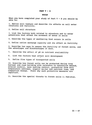 PART V - D
SOILS
When you have completed your study of Part V - D you should be
able to:
1. Define soil texture and describe its affects on soil water

relations and fertility.

2. Define soil structure

3. List the factors both related to structure and to water

potentials that affect the movement of water in soils

4. Describe the types of weathering that occurs in soils

5. Define cation exchange capacity and its effect on fertility

6. Describe two ways to assess the fertility of forest soils, and

the advantages and disadvantages of each.

7. Describe the effect of pH on nutrient availability

8. List the factors that affect soil development

9. Define five types of transported soils

10. Describe how forest soils can be protected during tree

harvest and road building with reference to extraction method,

erosion control, mass wasting control, protection from soil

temperature extremes, organic matter and nutrient loss, and

compaction damage. State why such protective measures are

important.

11. Describe the special threats to forest soils i:
1 Pakistan.

II - 67

 