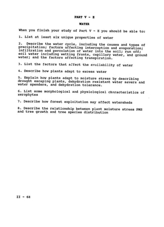 PART V - E

WATER

When you finish your study of Part V - E you should be able to:

1. List at least six unique properties of water

2. Describe the water cycle, including the causes and types of

precipitation; factors affecting interception and evaporation;

infiltration and percolation of water into the soil; 
run off;

soil water including wetting fronts, capillary water, and ground

water; and the factors affecting transpiration.

3. List the factors that a.ffect the availability of water

4. Describe how plants adapt to excess water

5. Explain how plants adapt to moisture stress by describing

drought escaping plants, dehydration resistant water savers and

water spenders, and dehydration tolerance.

6. List some morphological and physiological characteristics of

xerophytes

7. Describe how forest exploitation may affect watersheds

8. Describe the relationship between plant moisture stress PMS

and tree growth and tree species distribution

II - 68

 