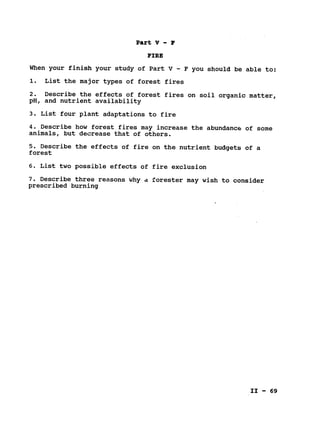Part V - F
FIRE

When your finish your study of Part V - F you should be able to:

1. List the major types of forest fires

2. Describe the effects of forest fires on soil organic matter,

pH, and nutrient availability

3. List four plant adaptations to fire

4. Describe how forest fires may increase the abundance of some

animals, but decrease that of others.

5. Describe the effects of fire on the nutrient budgets of a

forest

6. List two possible effects of fire exclusion

7. Describe three reasons why d forester may wish to consider

prescribed burning

II - 69
 
