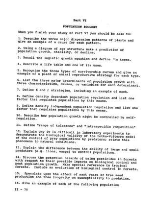 Part VI
POPULATION ECOLOGY

When you finish your study of Part VI you should be able to:

1. Describe the three major dispersion patterns of plants and

give an example of a cause for each pattern.

2. Using a diagram of age structure make a prediction of

population growth, stability, or decline.

3. Recall the logistic growth equation and define 4ts terms.

4. Describe a life table and one of its uses.

5. Recognize the three types of survivorship curves and give an

example of a plant or animal reproductive strategy for each type.

6. List the three major determinants of population growth with

three characteristics, causes, or variables for each determinant.

7. Define K and r strategies, including an example of each.

8. Define density dependent population regulation and list one
factor that regulates populations by this means.

9. Define density independent population regulation and list one
factor that regulates populations by this means.

10. Describe how population growth might be controlled by self­
regulation.

11. 
Define "range of tolerance" and "intraspecific competition"

12. 
Explain why it is difficult in laboratory experiments to
demonstrate the biological validity of the Lotka-Volterra model
of the control of prey populations by predators; relate this
phenomena to natural conditions.

13. 
Explain the difference between the ability of large and small
predators (e.g. lions, wasps) to control populations.

14. Discuss the potential hazards of using pesticides in forests
with respect to their possible impacts on biological control and
pest population growth. 
Make special reference to tropical
forests. 
 Include an evaluation of biological control in forests.

15. Speculate upon the effect of mast years of tree seed

production and tree longevity on susceptibility to predation.

16. Give an example of each of the following population

II - 70

 