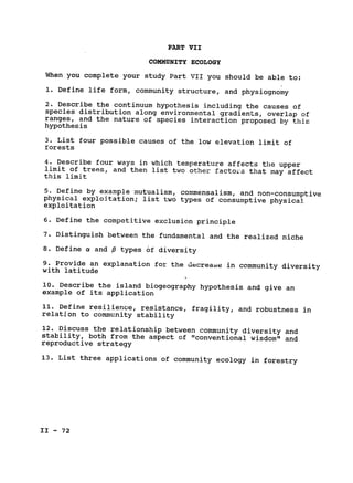 PART VII

COMMUNITY ECOLOGY

When you complete your study Part VII you should be able to:

1. Define life form, community structure, and physiognomy

2. Describe the continuum hypothesis including the causes of

species distribution along environmental gradients, overlap of

ranges, and the nature of species interaction proposed by this

hypothesis

3. List four possible causes of the low elevation limit of

forests

4. Describe four ways in which temperature affects the upper

limit of trees, and then list two other facto's that may affect

this limit

5. Define by example mutualism, commensalism, and non-consumptive

physical exploitation; list two types of consumptive physical

exploitation

6. Define the competitive exclusion principle

7. Distinguish between the fundamental and the realized niche

8. Define a and P types of diversity

9. Provide an explanation for the decrease in community diversity

with latitude

10. Describe the island biogeography hypothesis and give an

example of its application

11. Define resilience, resistance, fragility, and robustness in

relation to community stability

12. Discuss the relationship between community diversity and

stability, both from the aspect of "conventional wisdom" and

reproductive strategy

13. List three applications of community ecology in forestry

II - 72

 