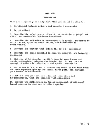 PART VIII

SUCCESSION

When you complete your study Part VIII you should be able to:

1. Distinguish between primary and secondary succession

2. Define climax

3. Describe the major propositions of the monoclimax, polyclimax,

and climax pattern or continuum hypotheses.

4. Describe the mechanism of succession with special reference to

colonization, types of colonization, and environmental

modification.

5. Describe two factors that affect the rate of succession

6. Describe the seres expected in xerarch, mesarch, and hydrarch

succession

7. Distinguish by example the difference between linear and

cyclic succession. Discuss the implication, if any, of the

concept of climax in relation to and cyclic succession

8. Define the Markov model of succession; describe how this model

has been expanded upon by the stand, three path, and multiple

path models of succession

9. List two changes each in ecological energetics and

biogeochemistry that are expected with succession

10. Discuss the differences in forest management of mid-seral

forest species in contrast to climax species

II - 73

 