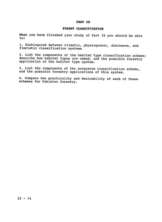 PART IX

FOREST CLASSIFICATION

When you have finished your study of Part IX you should be able

to:

1. Distinguish between climatic, physiognomic, dominance, and

floristic classification systems

2. List the components of the habitat type classification scheme;

describe how habitat types are named, and the possible forestry

application of the habitat type system.

3. List the components of the ecosystem classification scheme,

and the possible forestry applications of this system.

4. Compare the practicality and desirability of each of these

schemes for Pakistan forestry.

II - 74

 