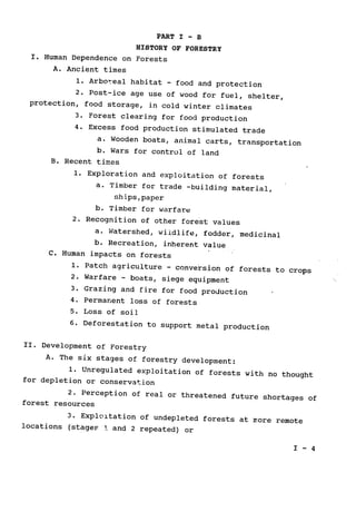 PART I - B
HISTORY OF FORESTRY
I. Human Dependence on Forests

A. Ancient times

1. Arbor1eal habitat 
- food and protection

2. Post-ice age use of wood for fuel, shelter,

protection, food storage, in cold winter climates

3. Forest clearing for food production

4. Excess food production stimulated trade

a. Wooden boats, animal carts, transportation

b. Wars for control of land

B. Recent times

1. Exploration and exploitation of forests

a. Timber for trade -building material,

ships,paper

b. Timber for warfare

2. Recognition of other forest values

a. Watershed, wildlife, fodder, medicinal

b. Recreation, inherent value

C. Human impacts on forests

1. Patch agriculture - conversion of forests to crops

2. Warfare ­ boats, siege equipment

3. Grazing and fire for food production

4. Permanent loss of forests

5. Loss of soil

6. Deforestation to support metal production

II. Development of Forestry

A. The six stages of forestry development:

1. Unregulated exploitation of forests with no thought

for depletion or conservation

2. Perception of real 
or threatened future shortages of

forest resources

3. Exploltation of undepleted forests at more remote

locations (stages
.. and 2 repeated) or

I - 4

 