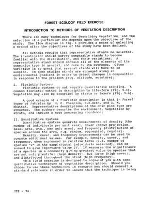 FOREST ECOLOGY FIELD EXERCISE
OF DESCRIPTIONINTRODUCTION TO METHODS VEGETATION
There are many techniques for describing vegetation, and the

selection of a particular one depends upon the objective of the

The flow diagram in Fig. 1 provides a means of selecting
study. 

a method after the objectives of the study have been defined.

All methods require that representative stands be selected.

The investigator should survey comparable stands to become

familiar with the distribution, and their variations. A

representative stand should contain all of the elements of the

community type in general, and none of its extremes. Often

variation is so great that several stands will have to be

sampled. In some studies stands are arranged along an

environmental gradient in order to detect changes in composition

in response to the gradient (e.g. altitude, moisture).

I. Floristic Systerm.;

Floristic systems do not require quantitative sampling. A

common floristic method is description by life-form (Fig. 9.4).

Vegetation may also be described by strata or layers (Fig. 9.6).

A good example of a floristic description is that in Forest

Types of Pakistan by H. G. Champion, S.K.Seth, and G. M.

Khattak. Representative descriptions of the chir pine type are

attached. The authors describe the environment, vegetation by

strata, and include a note concerning abundance.

II. Quantitative Systems

Quantitative systems generate measurements of density (the

number of individuals per unit area), cover (crown projection,

basal area, etc., per unLt area), and frequency (distribution of

species across the area, e.g. random, aggregated, regular).

Density, cover, and frequency measurements can be used to

compute additional values. For example, density, cover,, and

(i.e. number of
frequency, when expressed in relative terms 

species "x" in the sample/total individuals measured), can be

summed to give Importance Value IV. IV measures the significance

of a spe-ies in a community giving greatest value to species that

are not only plentiful (high density), but large (high cover),

and distributed throughout the stand (high frequency).

This field exercise is de igned to acquaint you with some

quantitative techniques of vegetation description. Should you

choose to use these techniques in research you should consult a

standard reference in order to insure that the technique is being

III - 76

 