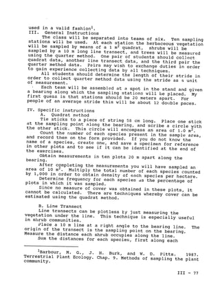 used 	in a valid fashion'.

III. 	 General Instructions

The class will be separated into teams of six. 
 Ten sampling
stations will be used. 
 At each station the herbaceous vegetation
will 	be sampled by means of a 1 m
2 quadrat, shrubs will be
sampled by a 10 m long line transect, and trees will be measured
using the quarter method. 
 One pair of students should collect
quadrat data, another line transect data, and the third pair the
quarter method data. 
 Pairs may wish to exchange duties in order
to gain experience collecting data by all techniques.

All students should determine the length of their stride in
order to collect quarter method data using the stride as 
a unit

of measurement.

Each team will be assembled at a spot in the stand and given
a bearing along which the sampling stations will be placed. My
first guess is that stations should be 20 meters apart. 
 For

at the sampling point along the bearing, and scribe a circle with

people of an average stride this will be about 12 double paces.
IV. Specific instructions
A. Quadrat method
Tie sticks to a piece of string 58 cm long. Place one stick
the other stick. This circle will encompass an area of 1.0 M2
.
Count the number of each species present in the sample area,
and record them on the form provided. If you do not know the
name of a species, create one, and save a specimen for reference
in other plots and to see 
if it can be identified at the end of

the exercises.

Obtain measurements in ten plots 20 m apart along the

bearing.

After completing the measurements you will have sampled an
area of 10 m2
. Multiply the total number of each species counted
by 1,000 in order to obtain density of each species per hectare.

Determine frequency for each species ds the percentage of

plots in which it was sampled.

Since no measure of cover was obtained in these plots, it
cannot be calculated. There are techniques whereby cover can be

estimated using the quadrat method.

B. Line Transect

Line transects can be plotless hy just measuring the
vegetation under the line. 
 This technique is especially useful

in shrub communities.

Place a 10 m line at a right angle to the bearing line. The
origin of the transect is the sampling point on the bearing.

Measure the distance each shrub occupies along the line.

Sum the distances for each species, first along each

iBarbour, M. 
G., 	 J. H. Burk, and W. D. Pitts. 1987.
Terrestrial Plant Ecology. Chap. 9. Methods of sampling the plant

community.

III - 77

 