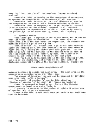 sampling line, then for all ten samples. Ignore non-shrub

species.

Determine relative density as the percentage of occurrence

of species "x" compared to the occurrence of all species.

Determine relative cover as the total distance of species

"x" compared to the sum of all distances occupied by shrubs.

Determine relative frequency as the percentage of transect

in which species "x" was sampled, compared to all transect.

Determine the importance value for all species by summing

the percentage for relative density, cover, and frequency.

C. Quarter Method

This technique is especially useful for trees, but it can be

used for other types of vegetation. It is based upon the

relationship that the more dense the vegetation, the shorter the

distance between a point and a plant.

Examine sketch (b). Notice that a point has been selected

along the bearing line, and that another line was bern drawn at

right angles, dividing the sector into four quarters. Collect

data by pacing off the distance to the closest tree in each of

the four quarters; enter distance, species, and diameter at

breast height (DBH) for the 4 trees at the each point.

When you have made measurements at the ten sampling points,

sum all of the distances, and divide by 40, (the number of

distances measured) to obtain the average distance. Square the

MeanArea= (AverageDistance)2
average distance to obtain the mean area. The mean area is the

average area occupied by an individual tree.

The number of trees per hectare can be computed by dividing

mean area into lU,nO00 m hectare-1 .

The density of species "x" can be determined by:

((Number of species "x" tallied)/ 40 )(trees per hectare)

Cover is measured as basal area. Convert the diameter

measurement to basal area using Table 4.

Frequency is measured by the number of points of occurrence

of species "x"/ 10 points measured.

Compute the density and basal area per hectare for each tree

species measured.

III - 78

 