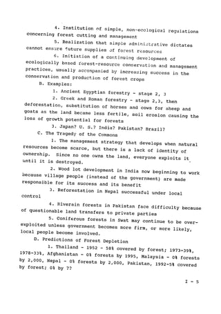 4. Institution of simple, non--ecological regulations

concerning forest cutting and management

5. Realization that simple administrative dictates

cannot ensure future supplies of forest resources

6. Initiation of a continuing development of
ecologically based forest-resource conservation arid management

practices, usually accompanied by increasing success in the

conservation and production of forest crops

B. Examples:

1. Ancient Egyptian forestry - stage 2, 3
2. Greek and Roman forestry - stage 2,3, then
deforestation, substitution of horses and cows for sheep and
goats as the land became less fertile, soil erosion causing the

loss of growth potential for forests

3. Japan? U. S.? India? Pakistan? Brazil?

C. The Tragedy of the Commons

1. The management strategy that develops when natural
resources become scarce, but there is a lack of identity of
ownership. 
Since no one owns the land, everyone exploits it

until it is destroyed.

2. Wood lot development in India now beginning to work
because village people (instead of the government) are made

responsible for its success and its benefit

3. Reforestation in Nepal successful under local

control

4. Riverain forests in Pakistan face difficulty because
of questionable land transfers to private parties

5. Coniferous forests in Swat may continue to be over­exploited unless government becomes more firm, or more likely,

local people become involved.

D. Predictions of Forest Depletion

1. Thailand 
- 1952 
- 58% covered by forest; 1973-39%,
1978-33%, Afghanistan 
-
 0% forests by 1995, Malaysia 0% forests
-

by 2,000, Nepal 
- 0% forests by 2,000, Pakistan, 1992-5% covered

by forest; 0% by ??

I - 5

 