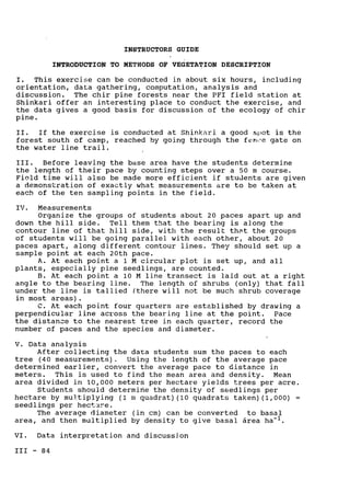 INSTRUCTORS GUIDE

INTRODUCTION TO METHODS OF VEGETATION DESCRIPTION

I. This exercise can be conducted in about six hours, including

orientation, data gathering, computation, analysis and

discussion. The chir pine forests near the PFI field station at

Shinkari offer an interesting place to conduct the exercise, and

the data gives a good basis for discussion of the ecology of chir

pine.

II. If the exercise is conducted at Shinkari a good spot is the

forest south of camp, reached by going through the fen,-e gate on

the water line trail.

III. Before leaving the base area have the students determine

the length of their pace by counting steps over a 50 m course.

Field time will also be made more efficient if students are given

a demonstration of exactly what measurements are to be taken at

each of the ten sampling points in the field.

IV. Measurements

Organize the groups of students about 20 paces apart up and

down the hill side. Tell them that the bearing is along the

contour line of that hill side, with the result that the groups

of students will be going parallel with each other, about 20

paces apart, along different contour lines. They should set up a

sample point at each 20th pace.

A. At each point a 1 M circular plot is set up, and all

plants, especially pine seedlings, are counted.

B. At each point a 10 M line transect is laid out at a right

angle to the bearing line. The length of shrubs (only) that fall

under the line is tallied (there will not be much shrub coverage

in most areas).

C. At each point four quarters are established by drawing a

perpendicular line across the bearing line at the point. Pace

the distance to the nearest tree in each quarter, record the

number of paces and the species and diameter.

V. Data analysis

After collecting the data students sum the paces to each

tree (40 measurements). Using the length of the average pace

determined earlier, convert the average pace to distance in

meters. This is used to find the mean area and density. Mean

area divided in 10,000 meters per hectare yields trees per acre.

Students should determine the density of seedlings per
hectare by multiplying (1 m quadrat) (10 quadrats taken) (1,000) =
seedlings per hectare.
The average diameter (in cm) can be converted to basal

area, and then multiplied by density to give basal 6rea ha-1.

VI. Data interpretation and discussion

III - 84

 