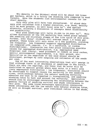 Th 
 density in the Shinkari stand will be about 300 trees
per hectare, which is 
a fairly low stocking rate compared to most
forests. 
 Have the students list environmental reasons 
for low

stand density.

Only chir pine will have ]heen encountered. If stand data
were also collected from a higher elevation, e.g. Kund, density
will be much greater, as well basal area ha-1
, and species
diversity, allowing a discussion -)f concepts about biodiversity

and productivity.

Chir pine seedlings will tally 15,000 to 20,000+ ha­1
. This
allows discussion of the 99% mortality that takes place between
the seedling and ovurstory stages of the life cycle of chir pine.
Further, even thoug students will average about 1.8 trees per
quadrat, these trees will only occur in a few quadrats, yielding
low frequency. 
 Low frequency suggests aggregated distribution
(as compared with regular, i.e. in a cornfield, or random
distributions). 
 Discussion can take place concerning possible
causes 
for aggregated distribution, e.g. aggregated seed
dispersal (not likely), 
seed placement in rodent or bird caches,
special environmental requirements, e.g. bare ground, etc.
Speculation on the magnitude of the seed shower should be
encouraged, perhaps by cone sampling and estimates of the seeds

per cone.

One of the most interesting observations that wil) emerge is
that although there is an abundance of seedlings in the forest,
there are very few saplings,, and those that do occur will be
restricted to special groves where many occur 
in a smiall area
(very aggregated distribution 
- low frequency). Discussion should
be encouraged to suggest causes for mortality in the seedling
cldss, relationships between the natural seedling mortality
observed and that to be expected i!i 
transplanting, and seedling
stocking rates to test and account for mortality. Speculation
should also be encouraged concerning the relationship between the
general failure of seedling survival and shade intolerance in
chir pine. 
The same trend encourages speculation concerning
shade intolerance and the low mature tree natural stocking rates,
as 
well as drought survival, poor root/shoot ratios in the shade,

etc.

C0
III- 85

 