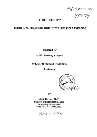 FOREST ECOLOGY

LECTURE NOTES, STUDY OBJECTIVES, AND FIELD EXERCISE

prepared for
M.SC. Forestry Classes
PAKISTAN FOREST INSTITUTE
Peshawar
by

Mark Behan, Ph.D.

Division of Biological Sciqnces

University of Montana

Missoula, MT 59812, USA

 