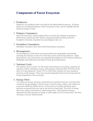 Components of Forest Ecosystem
1. Producers:
Producers can synthesize their own food by the photosynthesis process. All green
plants are considered producers of the ecosystem as they convert sunlight into the
chemical energy of food.
2. Primary Consumers:
Since the consumers cannot prepare their own food, they depend on producers.
Herbivorous animals get their food by eating the producers (plants) directly.
Examples of primary consumers are grasshoppers, deer, etc.
3. Secondary Consumers:
Secondary consumers draw their food from primary consumers.
4. Decomposers:
The decomposers of the forest ecosystem break down dead plants and animals,
returning the nutrients to the soil so that they can be used by the producers. Apart
from bacteria, ants and termites are important decomposers in the Amazon rainforest.
Millipedes and earthworms also help to break down dead matter.
5. Nutrient Cycle:
The nutrient cycle is cyclic. For the proper functioning of ecosystems, nutrients are
required. Carbon, hydrogen, oxygen, and nitrogen constitute about 95%95% of the
mass of living organisms. About 1515 to 2020 other elements are also needed in
relatively small amounts. These are recycled repeatedly between the living and non-
living components of the ecosystem.
6. Energy Flow:
In a forest ecosystem, the grass, which draws its nutrition from sun, soil and water,
is eaten by the grasshopper, which in turn is eaten by frogs, snakes, and vultures in
succession (different trophic levels). In this process of eating and being eaten,
nutrients are passed from one step to the next in a food chain. The flow of energy
that occurs along a food chain is called energy flow. The pyramid of energy
represents the total quantity of energy at each trophic level of a food chain. The flow
of energy is always unidirectional.
 