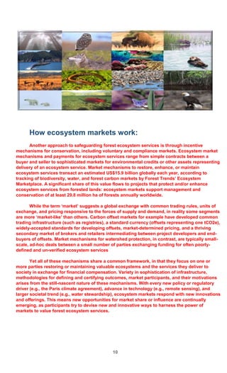 10
How ecosystem markets work:
Another approach to safeguarding forest ecosystem services is through incentive
mechanisms for conservation, including voluntary and compliance markets. Ecosystem market
mechanisms and payments for ecosystem services range from simple contracts between a
buyer and seller to sophisticated markets for environmental credits or other assets representing
delivery of an ecosystem service. Market mechanisms to restore, enhance, or maintain
ecosystem services transact an estimated US$15.9 billion globally each year, according to
tracking of biodiversity, water, and forest carbon markets by Forest Trends’ Ecosystem
Marketplace. A significant share of this value flows to projects that protect and/or enhance
ecosystem services from forested lands: ecosystem markets support management and
conservation of at least 29.8 million ha of forests annually worldwide.
While the term ‘market’ suggests a global exchange with common trading rules, units of
exchange, and pricing responsive to the forces of supply and demand, in reality some segments
are more ‘market-like’ than others. Carbon offset markets for example have developed common
trading infrastructure (such as registries), a standard currency (offsets representing one tCO2e),
widely-accepted standards for developing offsets, market-determined pricing, and a thriving
secondary market of brokers and retailers intermediating between project developers and end-
buyers of offsets. Market mechanisms for watershed protection, in contrast, are typically small-
scale, ad-hoc deals between a small number of parties exchanging funding for often poorly-
defined and un-verified ecosystem services
Yet all of these mechanisms share a common framework, in that they focus on one or
more parties restoring or maintaining valuable ecosystems and the services they deliver to
society in exchange for financial compensation. Variety in sophistication of infrastructure,
methodologies for defining and certifying outcomes, market participants, and their motivations
arises from the still-nascent nature of these mechanisms. With every new policy or regulatory
driver (e.g., the Paris climate agreement), advance in technology (e.g., remote sensing), and
larger societal trend (e.g., water stewardship), ecosystem markets respond with new innovations
and offerings. This means new opportunities for market share or influence are continually
emerging, as participants try to devise new and innovative ways to harness the power of
markets to value forest ecosystem services.
 