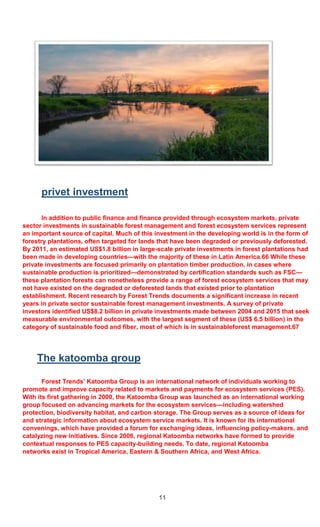 11
privet investment
In addition to public finance and finance provided through ecosystem markets, private
sector investments in sustainable forest management and forest ecosystem services represent
an important source of capital. Much of this investment in the developing world is in the form of
forestry plantations, often targeted for lands that have been degraded or previously deforested.
By 2011, an estimated US$1.8 billion in large-scale private investments in forest plantations had
been made in developing countries—with the majority of these in Latin America.66 While these
private investments are focused primarily on plantation timber production, in cases where
sustainable production is prioritized—demonstrated by certification standards such as FSC—
these plantation forests can nonetheless provide a range of forest ecosystem services that may
not have existed on the degraded or deforested lands that existed prior to plantation
establishment. Recent research by Forest Trends documents a significant increase in recent
years in private sector sustainable forest management investments. A survey of private
investors identified US$8.2 billion in private investments made between 2004 and 2015 that seek
measurable environmental outcomes, with the largest segment of these (US$ 6.5 billion) in the
category of sustainable food and fiber, most of which is in sustainableforest management.67
The katoomba group
Forest Trends’ Katoomba Group is an international network of individuals working to
promote and improve capacity related to markets and payments for ecosystem services (PES).
With its first gathering in 2000, the Katoomba Group was launched as an international working
group focused on advancing markets for the ecosystem services—including watershed
protection, biodiversity habitat, and carbon storage. The Group serves as a source of ideas for
and strategic information about ecosystem service markets. It is known for its international
convenings, which have provided a forum for exchanging ideas, influencing policy-makers, and
catalyzing new initiatives. Since 2006, regional Katoomba networks have formed to provide
contextual responses to PES capacity-building needs. To date, regional Katoomba
networks exist in Tropical America, Eastern & Southern Africa, and West Africa.
 