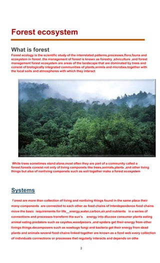 2
Forest ecosystem
What is forest
Forest ecology is the scientific study of the interrelated patterns,processes,flora,fauna and
ecosystem in forest .the management of forest is known as forestry ,silviculture ,and forest
management forest ecosystem are areas of the landscape that are dominated by trees and
consist of biologically integrated communities of plants,animla and microbes,together with
the local soils and atmospheres with which they interact
While trees sometimes stand alone,most often they are part of a community called a
forest.forests consist not only of living componets like trees,animals,plants ,and other living
things but also of nonliving componets such as soil together make a forest ecosystem
Systems
Forest are more than collection of living and nonliving things found in the same place their
many components are connected to each other as food chains of Interdependence food chains
move the basic requirements for life__energy,water,carbon,air,and nutrients in a series of
connections and processes transform the sun’s energy into dlucose consumer plants eating
animal eating predators such as coyotes,woodpecers ,and spiders get their energy from other
livings things.decomposers such as sowbugs fungi and bacteria get their energy from dead
plants and animals several food chains linked together are known as a food web every collection
of individuals connections or processes thet regularly interacts and depends on othe
 