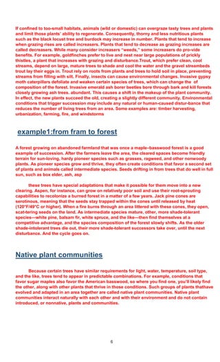 6
If confined to too-small habitats, animals (wild or domestic) can overgraze tasty trees and plants
and limit those plants’ ability to regenerate. Consequently, thorny and less nutritious plants
such as the black locust tree and burdock may increase in number. Plants that tend to increase
when grazing rises are called increasers. Plants that tend to decrease as grazing increases are
called decreasers. While many consider increasers “weeds,” some increasers do pro-vide
benefits. For example, goldfinches prefer to live and nest near large populations of prickly
thistles, a plant that increases with grazing and disturbance.Trout, which prefer clean, cool
streams, depend on large, mature trees to shade and cool the water and the gravel streambeds
trout lay their eggs in. Trout rely on roots from plants and trees to hold soil in place, preventing
streams from filling with silt. Finally, insects can cause environmental changes. Invasive gypsy
moth caterpillars defoliate and weaken certain species of trees, which can change the of
composition of the forest. Invasive emerald ash borer beetles bore through bark and kill forests
closely growing ash trees. abundant. This causes a shift in the makeup of the plant community.
In effect, the new plants succeed the old, creating a slightly different community. Environmental
conditions that trigger succession may include any natural or human-caused distur-bance that
reduces the number of living trees from an area. Some examples are: timber harvesting,
urbanization, farming, fire, and windstorms
example1:from fram to forest
A forest growing on abandoned farmland that was once a maple–basswood forest is a good
example of succession. After the farmers leave the area, the cleared spaces become friendly
terrain for sun-loving, hardy pioneer species such as grasses, ragweed, and other nonwoody
plants. As pioneer species grow and thrive, they often create conditions that favor a second set
of plants and animals called intermediate species. Seeds drifting in from trees that do well in full
sun, such as box elder, ash, asp
these trees have special adaptations that make it possible for them move into a new
clearing. Aspen, for instance, can grow on relatively poor soil and use their root-sprouting
capabilities to recolonize a burned forest in a matter of a few years. Jack pine cones are
serotinous, meaning that the seeds stay trapped within the cones until released by heat
(120°F/49°C or higher). When a fire burns through an area littered with these cones, they open,
scat-tering seeds on the land. As intermediate species mature, other, more shade-tolerant
species—white pine, balsam fir, white spruce, and the like—then find themselves at a
competitive advantage, and the species composition of the forest slowly shifts. As the older
shade-intolerant trees die out, their more shade-tolerant successors take over, until the next
disturbance. And the cycle goes on.
Native plant communities
Because certain trees have similar requirements for light, water, temperature, soil type,
and the like, trees tend to appear in predictable combinations. For example, conditions that
favor sugar maples also favor the American basswood, so where you find one, you’ll likely find
the other, along with other plants that thrive in those conditions. Such groups of plants thathave
evolved and adapted in an area together are called native plant communities. Native plant
communities interact naturally with each other and with their environment and do not contain
introduced, or nonnative, plants and communities.
 