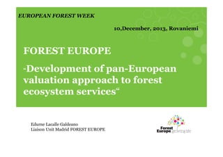 EUROPEAN FOREST WEEK
10,December, 2013, Rovaniemi

FOREST EUROPE
Development of pan-European
valuation approach to forest
ecosystem services“

“

Edurne Lacalle Galdeano
Liaison Unit Madrid FOREST EUROPE

 