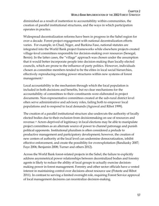 CHAPTER 2 
WORLD BANK IMPLEMENTATION OF THE 2002 FOREST STRATEGY 
diminished as a result of inattention to accountability within communities, the 
creation of parallel institutional structures, and the ways in which participation 
operates in practice. 
Widespread decentralization reforms have been in progress in the Sahel region for 
over a decade. Forest project engagement with national decentralization efforts 
varies. For example, in Chad, Niger, and Burkina Faso, national statutes are 
integrated into the World Bank project frameworks while elsewhere projects created 
village-level committees responsible for decision-making over resources (Senegal, 
Benin). In the latter cases, the “village” approach was chosen under the assumption 
that it would better incorporate people into decision-making than locally-elected 
councils, which are prone to the influence of party politics. However, individuals 
chosen as committee members tended to be the elites in local social hierarchies, 
effectively reproducing existing power structures within new systems of forest 
management.9 
Local accountability is the mechanism through which the local population is 
included in both decisions and benefits, but no clear mechanisms for the 
accountability of committees to their constituents were elaborated in project 
documents. Non-representative committees created at the sub-rural district level 
often serve administrative and advisory roles, failing both to empower local 
populations and to respond to local demands (Agrawal and Ribot 1999). 
The creation of a parallel institutional structure also undercuts the authority of locally 
elected bodies due to their exclusion from decisionmaking on use of resources and 
revenue.10 Actors deprived of legitimacy in local elections may be able to manipulate 
project committees as an alternate source of power to channel patronage and punish 
political opponents. Institutional pluralism is often considered a prelude to 
productive management and participatory development; however, the creation of 
new centers of authority at the local level can undermine democratization, inhibit 
effective enforcement, and create the possibility for overexploitation (Bandiasky 2007; 
Faye 2006; Benjamin 2008; Turner and others 2012). 
Across the World Bank forest-related projects in the Sahel, the failure to explicitly 
address asymmetrical power relationships between decentralized bodies and forestry 
agents is likely to reduce the ability of local groups to actually exercise decision-making 
power in forest management. Forestry and other sector officials have a vested 
interest in maintaining control over decisions about resource use (Poteete and Ribot 
2011). In contrast to serving a limited oversight role, requiring Forest Service approval 
of local management decisions can recentralize decision-making. 
57 
 