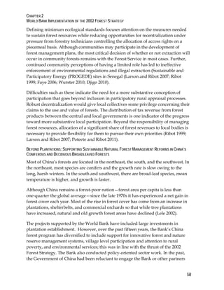 CHAPTER 2 
WORLD BANK IMPLEMENTATION OF THE 2002 FOREST STRATEGY 
Defining minimum ecological standards focuses attention on the measures needed 
to sustain forest resources while reducing opportunities for recentralization under 
pressure from forestry technicians controlling the allocation of access rights on a 
piecemeal basis. Although communities may participate in the development of 
forest management plans, the most critical decision of whether or not extraction will 
occur in community forests remains with the Forest Service in most cases. Further, 
continued community perceptions of having a limited role has led to ineffective 
enforcement of environmental regulations and illegal extraction (Sustainable and 
Participatory Energy (PROGEDE) sites in Senegal (Larson and Ribot 2007; Ribot 
1999; Faye 2006; Wurster 2010; Djigo 2010). 
Difficulties such as these indicate the need for a more substantive conception of 
participation that goes beyond inclusion in participatory rural appraisal processes. 
Robust decentralization would give local collectives some privilege concerning their 
claims to the use and value of forests. The distribution of tax revenue from forest 
products between the central and local governments is one indicator of the progress 
toward more substantive local participation. Beyond the responsibility of managing 
forest resources, allocation of a significant share of forest revenues to local bodies is 
necessary to provide flexibility for them to pursue their own priorities (Ribot 1999; 
Larson and Ribot 2007; Poteete and Ribot 2011). 
BEYOND PLANTATIONS: SUPPORTING SUSTAINABLE NATURAL FOREST MANAGEMENT REFORMS IN CHINA’S 
CONIFEROUS AND DECIDUOUS BROADLEAVED FORESTS 
Most of China‘s forests are located in the northeast, the south, and the southwest. In 
the northeast, most species are conifers and the growth rate is slow owing to the 
long, harsh winters. In the south and southwest, there are broad-leaf species, mean 
temperature is higher, and growth is faster. 
Although China remains a forest-poor nation—forest area per capita is less than 
one-quarter the global average—since the late 1970s it has experienced a net gain in 
forest cover each year. Most of the rise in forest cover has come from an increase in 
plantations, shelterbelts, and commercial orchards so that while tree plantations 
have increased, natural and old growth forest areas have declined (Lele 2002). 
The projects supported by the World Bank have included large investments in 
plantation establishment. However, over the past fifteen years, the Bank‘s China 
forest program has diversified to include support for innovative forest and nature 
reserve management systems, village level participation and attention to rural 
poverty, and environmental services; this was in line with the thrust of the 2002 
Forest Strategy. The Bank also conducted policy-oriented sector work. In the past, 
the Government of China had been reluctant to engage the Bank or other partners 
58 
 