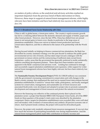CHAPTER 2 
WORLD BANK IMPLEMENTATION OF THE 2002 FOREST STRATEGY 
on matters of policy reform; so the analytical and advisory activities marked an 
important departure from the previous trend of Bank intervention in China. 
However, these steps in support of natural forest management reforms, while highly 
relevant, have been tentative and have had relatively less success in the short term 
(box 2.9). 
Box 2.9. A Broadened Forest Sector Relationship with China 
China is still, in global terms, a forest-poor nation. The country's rapid economic growth 
has led to a widening deficit between the domestic demand and supply of timber, paper and 
other forest products. However, since the late 1970s, China has shifted from net annual 
losses to net annual gains in forest cover, thanks in particular to the large areas of 
plantations established. China now strives to balance forest production and forest 
conservation objectives, and this is reflected in the nature of its partnership with the World 
Bank. 
Having focused initially on helping to finance commercial tree plantations, the Bank has 
diversified its country assistance strategy over the past decade to embrace the public good-environmental 
59 
service role of forests, and has taken steps toward a dialogue with the 
government on tenure reform and the restructuring of inefficient state-owned forest 
enterprises—policy areas that the government has generally preferred to tackle unilaterally, 
without consulting development partners. These steps have been tentative and most 
apparent in the Bank’s analytical and advisory work. Lending has continued to strongly 
and successfully support plantation establishment and expansion, while support for wider 
natural forest management reforms have been highly relevant, but have been relatively less 
successful. 
The Sustainable Forestry Development Project (FY02–10; US$129 million) was consistent 
with the government's increasing commitment to conservation and with changes in the 
Bank's country strategy that emphasized the need not to expand forest interventions beyond 
plantation establishment. It aimed to “ensure that viable, participatory, and locally managed 
systems for conservation, management, and sustainable use of forest resources and 
associated biodiversity were developed and adopted in project sites to promote sustainable 
development and management of forest resources and protect the natural environment." 
However the financing was reflective of the continued priority that is placed on the 
plantation sector: a project that blended IBRD/GEF/European Union funds, all of the IBRD 
funds (or three-quarters of the project’s total costs) were absorbed by the plantation 
component. Hence, targets for plantation establishment were exceeded (they were well sited 
and well tended, with avoidance of monoculture) and yielded a 20 percent economic rate of 
return. And if present trends continue, the project will exceed its silvicultural goals. 
However, the project only modestly enhanced forest resources management. It was not clear 
how much the incomes of participating households rose during implementation. And the 
natural forest management pilots made little contribution to forestry incomes and 
 