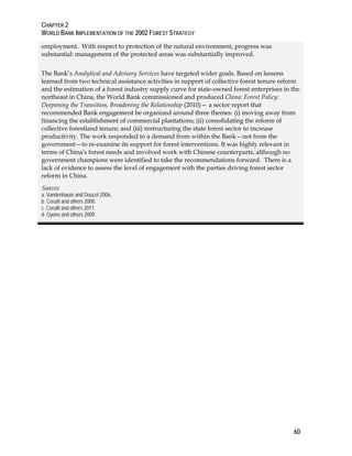 CHAPTER 2 
WORLD BANK IMPLEMENTATION OF THE 2002 FOREST STRATEGY 
60 
employment. With respect to protection of the natural environment, progress was 
substantial: management of the protected areas was substantially improved. 
The Bank’s Analytical and Advisory Services have targeted wider goals. Based on lessons 
learned from two technical assistance activities in support of collective forest tenure reform 
and the estimation of a forest industry supply curve for state-owned forest enterprises in the 
northeast in China, the World Bank commissioned and produced China: Forest Policy: 
Deepening the Transition, Broadening the Relationship (2010)— a sector report that 
recommended Bank engagement be organized around three themes: (i) moving away from 
financing the establishment of commercial plantations; (ii) consolidating the reform of 
collective forestland tenure; and (iii) restructuring the state forest sector to increase 
productivity. The work responded to a demand from within the Bank—not from the 
government—to re-examine its support for forest interventions. It was highly relevant in 
terms of China's forest needs and involved work with Chinese counterparts, although no 
government champions were identified to take the recommendations forward. There is a 
lack of evidence to assess the level of engagement with the parties driving forest sector 
reform in China. 
Sources: 
a. Vandenhaute and Doucet 2006. 
b. Cerutti and others 2008. 
c. Cerutti and others 2011. 
d. Oyono and others 2009. 
 