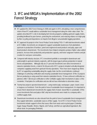 3. IFC and MIGA’s Implementation of the 2002 
Forest Strategy 
Highlights 
 IFC updated the 2002 Forest Strategy in 2008 and again in 2010, articulating a more comprehensive 
61 
vision of how IFC would address sustainable forest management along the entire value chain. The 
updates described IFC’s role in developing farm forestry programs, building upstream supply chains, 
providing livelihood for poor farmers, protecting the environment, and reducing reliance on virgin pulp 
by fiber recycling and dependence on imports from illegal or unsustainable logging operations. 
 IFC approved 56 projects in the Forest Product Sector during FY03–11 with total investments valued 
at $1.5 billion. Investments are designed to support sustainable businesses from plantations 
upstream to production of furniture, panel and engineered wood products and pulp, paper and 
board products downstream. The investments have helped companies produce higher value-added 
products, increase their productivity and production capacity, and foster outgrower markets and job 
creation for rural poor communities. 
 Compared with industry structure, IFC’s investment portfolio is overweight in downstream and 
underweight in upstream industry segments, with the largest gap in primary production in natural 
forests and plantations. Although only six (11 percent) investments were direct investments in 
natural or plantation forests, a total of 26 (46 percent) of IFC’s projects included vertically-integrated 
companies supplying wood from upstream forestry operations. There have been stepped-up efforts 
by IFC at supporting sustainability along the supply chain, but the record indicates continued 
challenges in achieving certification and ensuring sustainable forest management. Of the 32 projects 
that are producing or using wood from natural or plantation forests, 15 have achieved certification as 
planned, while 7 did not put certification or other verifiable supply chain mechanisms in place; of the 
remainder, 9 had plans for certification and one did not have information to determine status. 
 Twenty-four projects operated downstream – using market pulp, wastepaper, paper, board, straw 
or bagasse as feedstock. From the point of view of sustainable forest management, it is important to 
ensure that in downstream investments the supply chain of wood –based fiber is sustainable. Of the 
seven investments that used pulp or fluff, only two investments were made in a company with a 
certified supply chain. 
 Downstream investments are also relevant from the point of view of sustainable forest management if 
they support alternative, sustainable sources of fiber supply. Ten of IFC’s Forest Product Sector 
investments include support to firms that source fiber from waste and recycled paper (Colombia, 
Egypt, Kyrgyz Republic, Mexico, Nigeria, and Turkey), and that use agricultural byproducts, like 
wheat straw, for packaging (Pakistan). 
 