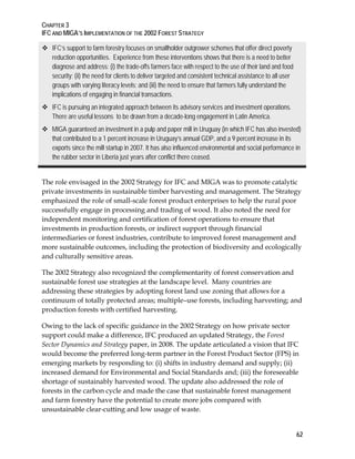 CHAPTER 3 
IFC AND MIGA’S IMPLEMENTATION OF THE 2002 FOREST STRATEGY 
62 
 IFC’s support to farm forestry focuses on smallholder outgrower schemes that offer direct poverty 
reduction opportunities. Experience from these interventions shows that there is a need to better 
diagnose and address: (i) the trade-offs farmers face with respect to the use of their land and food 
security; (ii) the need for clients to deliver targeted and consistent technical assistance to all user 
groups with varying literacy levels; and (iii) the need to ensure that farmers fully understand the 
implications of engaging in financial transactions. 
 IFC is pursuing an integrated approach between its advisory services and investment operations. 
There are useful lessons to be drawn from a decade-long engagement in Latin America. 
 MIGA guaranteed an investment in a pulp and paper mill in Uruguay (in which IFC has also invested) 
that contributed to a 1 percent increase in Uruguay’s annual GDP, and a 9 percent increase in its 
exports since the mill startup in 2007. It has also influenced environmental and social performance in 
the rubber sector in Liberia just years after conflict there ceased. 
The role envisaged in the 2002 Strategy for IFC and MIGA was to promote catalytic 
private investments in sustainable timber harvesting and management. The Strategy 
emphasized the role of small-scale forest product enterprises to help the rural poor 
successfully engage in processing and trading of wood. It also noted the need for 
independent monitoring and certification of forest operations to ensure that 
investments in production forests, or indirect support through financial 
intermediaries or forest industries, contribute to improved forest management and 
more sustainable outcomes, including the protection of biodiversity and ecologically 
and culturally sensitive areas. 
The 2002 Strategy also recognized the complementarity of forest conservation and 
sustainable forest use strategies at the landscape level. Many countries are 
addressing these strategies by adopting forest land use zoning that allows for a 
continuum of totally protected areas; multiple–use forests, including harvesting; and 
production forests with certified harvesting. 
Owing to the lack of specific guidance in the 2002 Strategy on how private sector 
support could make a difference, IFC produced an updated Strategy, the Forest 
Sector Dynamics and Strategy paper, in 2008. The update articulated a vision that IFC 
would become the preferred long-term partner in the Forest Product Sector (FPS) in 
emerging markets by responding to: (i) shifts in industry demand and supply; (ii) 
increased demand for Environmental and Social Standards and; (iii) the foreseeable 
shortage of sustainably harvested wood. The update also addressed the role of 
forests in the carbon cycle and made the case that sustainable forest management 
and farm forestry have the potential to create more jobs compared with 
unsustainable clear-cutting and low usage of waste. 
 