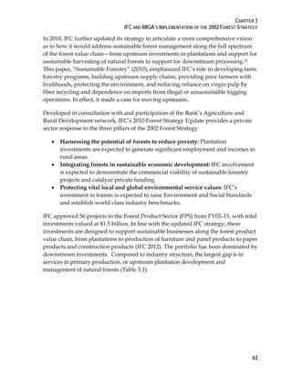 CHAPTER 3 
IFC AND MIGA’S IMPLEMENTATION OF THE 2002 FOREST STRATEGY 
In 2010, IFC further updated its strategy to articulate a more comprehensive vision 
as to how it would address sustainable forest management along the full spectrum 
of the forest value chain—from upstream investments in plantations and support for 
sustainable harvesting of natural forests to support for downstream processing.11 
This paper, “Sustainable Forestry” (2010), emphasized IFC’s role in developing farm 
forestry programs, building upstream supply chains, providing poor farmers with 
livelihoods, protecting the environment, and reducing reliance on virgin pulp by 
fiber recycling and dependence on imports from illegal or unsustainable logging 
operations. In effect, it made a case for moving upstream. 
Developed in consultation with and participation of the Bank’s Agriculture and 
Rural Development network, IFC’s 2010 Forest Strategy Update provides a private 
sector response to the three pillars of the 2002 Forest Strategy: 
63 
 Harnessing the potential of forests to reduce poverty: Plantation 
investments are expected to generate significant employment and incomes in 
rural areas. 
 Integrating forests in sustainable economic development: IFC involvement 
is expected to demonstrate the commercial viability of sustainable forestry 
projects and catalyze private funding. 
 Protecting vital local and global environmental service values: IFC’s 
investment in forests is expected to raise Environment and Social Standards 
and establish world-class industry benchmarks. 
IFC approved 56 projects in the Forest Product Sector (FPS) from FY02–11, with total 
investments valued at $1.5 billion. In line with the updated IFC strategy, these 
investments are designed to support sustainable businesses along the forest product 
value chain, from plantations to production of furniture and panel products to paper 
products and construction products (IFC 2012). The portfolio has been dominated by 
downstream investments. Compared to industry structure, the largest gap is in 
services in primary production, or upstream plantation development and 
management of natural forests (Table 3.1). 
 