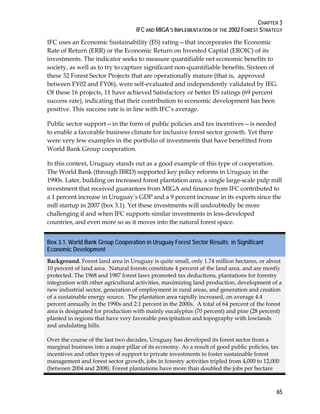 CHAPTER 3 
IFC AND MIGA’S IMPLEMENTATION OF THE 2002 FOREST STRATEGY 
IFC uses an Economic Sustainability (ES) rating—that incorporates the Economic 
Rate of Return (ERR) or the Economic Return on Invested Capital (EROIC) of its 
investments. The indicator seeks to measure quantifiable net economic benefits to 
society, as well as to try to capture significant non-quantifiable benefits. Sixteen of 
these 32 Forest Sector Projects that are operationally mature (that is, approved 
between FY02 and FY06), were self-evaluated and independently validated by IEG. 
Of these 16 projects, 11 have achieved Satisfactory or better ES ratings (69 percent 
success rate), indicating that their contribution to economic development has been 
positive. This success rate is in line with IFC’s average. 
Public sector support—in the form of public policies and tax incentives—is needed 
to enable a favorable business climate for inclusive forest sector growth. Yet there 
were very few examples in the portfolio of investments that have benefitted from 
World Bank Group cooperation. 
In this context, Uruguay stands out as a good example of this type of cooperation. 
The World Bank (through IBRD) supported key policy reforms in Uruguay in the 
1990s. Later, building on increased forest plantation area, a single large-scale pulp mill 
investment that received guarantees from MIGA and finance from IFC contributed to 
a 1 percent increase in Uruguay’s GDP and a 9 percent increase in its exports since the 
mill startup in 2007 (box 3.1). Yet these investments will undoubtedly be more 
challenging if and when IFC supports similar investments in less-developed 
countries, and even more so as it moves into the natural forest space. 
Box 3.1. World Bank Group Cooperation in Uruguay Forest Sector Results in Significant 
Economic Development 
Background. Forest land area in Uruguay is quite small, only 1.74 million hectares, or about 
10 percent of land area. Natural forests constitute 4 percent of the land area, and are mostly 
protected. The 1968 and 1987 forest laws promoted tax deductions, plantations for forestry 
integration with other agricultural activities, maximizing land production, development of a 
new industrial sector, generation of employment in rural areas, and generation and creation 
of a sustainable energy source. The plantation area rapidly increased, on average 4.4 
percent annually in the 1990s and 2.1 percent in the 2000s. A total of 64 percent of the forest 
area is designated for production with mainly eucalyptus (70 percent) and pine (28 percent) 
planted in regions that have very favorable precipitation and topography with lowlands 
and undulating hills. 
Over the course of the last two decades, Uruguay has developed its forest sector from a 
marginal business into a major pillar of its economy. As a result of good public policies, tax 
incentives and other types of support to private investments to foster sustainable forest 
management and forest sector growth, jobs in forestry activities tripled from 4,000 to 12,000 
(between 2004 and 2008). Forest plantations have more than doubled the jobs per hectare 
65 
 