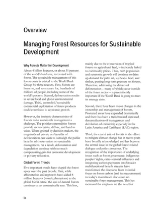 Overview 
Managing Forest Resources for Sustainable 
Development 
Why Forests Matter for Development 
About 4 billion hectares, or about 31 percent 
of the world’s land area, is covered with 
forest. The sustainable management of this 
forest estate is critical to the World Bank 
Group for three reasons. First, forests are 
home to, and sustenance for, hundreds of 
millions of people, including some of the 
world’s poorest. Second, deforestation results 
in severe local and global environmental 
damage. Third, controlled/sustainable 
commercial exploitation of forest products 
could contribute to economic growth. 
However, the intrinsic characteristics of 
forests make sustainable management a 
challenge. The positive externalities forests 
provide are uncertain, diffuse, and hard to 
value. When ignored by decision-makers, the 
magnitude of private net benefits of 
deforestation can seem to outweigh the public 
benefits of conservation or sustainable 
management. As a result, deforestation and 
degradation continue without much 
compensating gain for economic development 
or poverty reduction. 
Global Forest Trends 
Five important trends have shaped the forest 
space over the past decade. First, while 
afforestation and regrowth have added 8 
million hectares (mostly plantations) to the 
global forest estate, the loss of natural forests 
continues at an unsustainable rate. This loss, 
ix 
mainly due to the conversion of tropical 
forests to agricultural land, is intricately linked 
to commodity prices. Thus, both population 
and economic growth will continue to drive 
up demand for palm oil, soybeans, beef, and 
timber, putting long-term pressure on forests. 
Therefore, addressing the drivers of 
deforestation – many of which occur outside 
of the forest sector – is preeminently 
important if the World Bank is going to meet 
its strategy aims. 
Second, there have been major changes in the 
ownership and management of forests. 
Protected areas have expanded dramatically 
and there has been a trend toward increased 
decentralization of management and 
devolution of ownership especially in the 
Latin America and Caribbean (LAC) region. 
Third, the crucial role of forests in the effort 
to mitigate climate change has in recent years 
been broadly acknowledged and has become 
the central issue in the global forest-related 
dialogue and policy processes. The 
recognition of the importance of underlying 
issues such as forest governance, indigenous 
peoples’ rights, extra-sectoral influences and 
integrating carbon payments into broader 
multifunctional benefit streams have 
transformed the discourse from its initial 
focus on forest carbon (and its measurement) 
to today’s mainstream discussion on 
sustainable forest management. This has 
increased the emphasis on the need for 
 