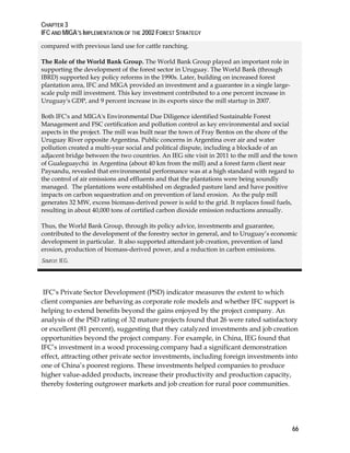 CHAPTER 3 
IFC AND MIGA’S IMPLEMENTATION OF THE 2002 FOREST STRATEGY 
66 
compared with previous land use for cattle ranching. 
The Role of the World Bank Group. The World Bank Group played an important role in 
supporting the development of the forest sector in Uruguay. The World Bank (through 
IBRD) supported key policy reforms in the 1990s. Later, building on increased forest 
plantation area, IFC and MIGA provided an investment and a guarantee in a single large-scale 
pulp mill investment. This key investment contributed to a one percent increase in 
Uruguay's GDP, and 9 percent increase in its exports since the mill startup in 2007. 
Both IFC's and MIGA's Environmental Due Diligence identified Sustainable Forest 
Management and FSC certification and pollution control as key environmental and social 
aspects in the project. The mill was built near the town of Fray Bentos on the shore of the 
Uruguay River opposite Argentina. Public concerns in Argentina over air and water 
pollution created a multi-year social and political dispute, including a blockade of an 
adjacent bridge between the two countries. An IEG site visit in 2011 to the mill and the town 
of Gualeguaychú in Argentina (about 40 km from the mill) and a forest farm client near 
Paysandu, revealed that environmental performance was at a high standard with regard to 
the control of air emissions and effluents and that the plantations were being soundly 
managed. The plantations were established on degraded pasture land and have positive 
impacts on carbon sequestration and on prevention of land erosion. As the pulp mill 
generates 32 MW, excess biomass-derived power is sold to the grid. It replaces fossil fuels, 
resulting in about 40,000 tons of certified carbon dioxide emission reductions annually. 
Thus, the World Bank Group, through its policy advice, investments and guarantee, 
contributed to the development of the forestry sector in general, and to Uruguay’s economic 
development in particular. It also supported attendant job creation, prevention of land 
erosion, production of biomass-derived power, and a reduction in carbon emissions. 
Source: IEG. 
IFC’s Private Sector Development (PSD) indicator measures the extent to which 
client companies are behaving as corporate role models and whether IFC support is 
helping to extend benefits beyond the gains enjoyed by the project company. An 
analysis of the PSD rating of 32 mature projects found that 26 were rated satisfactory 
or excellent (81 percent), suggesting that they catalyzed investments and job creation 
opportunities beyond the project company. For example, in China, IEG found that 
IFC’s investment in a wood processing company had a significant demonstration 
effect, attracting other private sector investments, including foreign investments into 
one of China’s poorest regions. These investments helped companies to produce 
higher value-added products, increase their productivity and production capacity, 
thereby fostering outgrower markets and job creation for rural poor communities. 
 