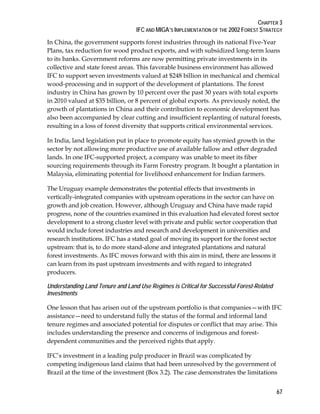 CHAPTER 3 
IFC AND MIGA’S IMPLEMENTATION OF THE 2002 FOREST STRATEGY 
In China, the government supports forest industries through its national Five-Year 
Plans, tax reduction for wood product exports, and with subsidized long-term loans 
to its banks. Government reforms are now permitting private investments in its 
collective and state forest areas. This favorable business environment has allowed 
IFC to support seven investments valued at $248 billion in mechanical and chemical 
wood-processing and in support of the development of plantations. The forest 
industry in China has grown by 10 percent over the past 30 years with total exports 
in 2010 valued at $35 billion, or 8 percent of global exports. As previously noted, the 
growth of plantations in China and their contribution to economic development has 
also been accompanied by clear cutting and insufficient replanting of natural forests, 
resulting in a loss of forest diversity that supports critical environmental services. 
In India, land legislation put in place to promote equity has stymied growth in the 
sector by not allowing more productive use of available fallow and other degraded 
lands. In one IFC-supported project, a company was unable to meet its fiber 
sourcing requirements through its Farm Forestry program. It bought a plantation in 
Malaysia, eliminating potential for livelihood enhancement for Indian farmers. 
The Uruguay example demonstrates the potential effects that investments in 
vertically-integrated companies with upstream operations in the sector can have on 
growth and job creation. However, although Uruguay and China have made rapid 
progress, none of the countries examined in this evaluation had elevated forest sector 
development to a strong cluster level with private and public sector cooperation that 
would include forest industries and research and development in universities and 
research institutions. IFC has a stated goal of moving its support for the forest sector 
upstream: that is, to do more stand-alone and integrated plantations and natural 
forest investments. As IFC moves forward with this aim in mind, there are lessons it 
can learn from its past upstream investments and with regard to integrated 
producers. 
Understanding Land Tenure and Land Use Regimes is Critical for Successful Forest-Related 
Investments 
One lesson that has arisen out of the upstream portfolio is that companies—with IFC 
assistance—need to understand fully the status of the formal and informal land 
tenure regimes and associated potential for disputes or conflict that may arise. This 
includes understanding the presence and concerns of indigenous and forest-dependent 
67 
communities and the perceived rights that apply. 
IFC’s investment in a leading pulp producer in Brazil was complicated by 
competing indigenous land claims that had been unresolved by the government of 
Brazil at the time of the investment (Box 3.2). The case demonstrates the limitations 
 