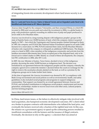 CHAPTER 3 
IFC AND MIGA’S IMPLEMENTATION OF THE 2002 FOREST STRATEGY 
68 
of integrating forests into economic development where land tenure security is an 
issue. 
Box 3.2. Land and Forest Access Claims in Natural Forests and on Degraded Lands Need to Be 
Identified and Understood as IFC Moves Upstream 
Aracruz (later bought by the company Votorantim, and then renamed Fibria), in which IFC 
invested in 2004 (and was pre-paid and exited the investment in 2006), is a global leader in 
pulp, with production capacity exceeding six million tons of pulp and paper produced in 
seven mills in five Brazilian states. 
Aracruz was involved in a long-running dispute with indigenous peoples’ groups in the 
state of Espírito Santo over 18,000 hectares of land, which the company claims it acquired 
legally in 1967— but which the Tupiniquim and Guaraní peoples claimed belonged to them. 
In 1983, the company and FUNAI (the National Indian Foundation) agreed to set aside 2,000 
hectares for a reservation. In 1994, FUNAI endorsed their claim, but the Brazilian Ministry 
of Justice only required the company to relinquish an additional 5,000 hectares. The dispute 
came to a head in 2005, when members of the indigenous community and activists from the 
landless movement (Movimento Sem Terra) occupied part of the disputed land, only to be 
forced out in violent clashes in 2006. Mainly as a result of these developments, the company 
lost FSC certification in 2006, after IFC’s exit. 
In 2007, the new Minister of Justice, Tarso Genro, decided in favor of the indigenous 
peoples, decreeing the entire 18,000 hectares as indigenous land. The decision was 
formalized by an agreement between the indigenous peoples and the company whereby the 
company agreed not to contest the ministry’s decision before the courts in exchange for the 
right to remove the eucalyptus already planted on the land, as well as a promise by the 
indigenous groups not to make further land claims. 
At the time of appraisal, the Aracruz investment was deemed by IFC in compliance with 
Bank Group environment and social policies as well as environmental, health, and safety 
guidelines; it also included social programs and programs to support indigenous 
communities. That support was framed by an overall agreement between Aracruz and 
FUNAI, and included contributions to indigenous social projects, employment and income 
generation, scholarships, studies to recover local rivers and other areas, cultural projects, 
and tree farming programs. 
Sources: Wilson 2009 and IEG 2012. 
In China, land tenure issues, or the failure to effectively mitigate risks involved with 
land acquisition, also hampered economic development outcomes. IFC’s client relied 
on a broker to prepare contracts with intermediaries who inflated the land price, and 
eventually the farmers received only a fraction of the rightful land rent. In this case, 
the reliance on a government agency to speed up the contracting process resulted in 
insufficient consultation with the farmers and the issuance of illegal contracts. 
Eventually, the decision to rely on the agency—a decision that was aimed at 
 