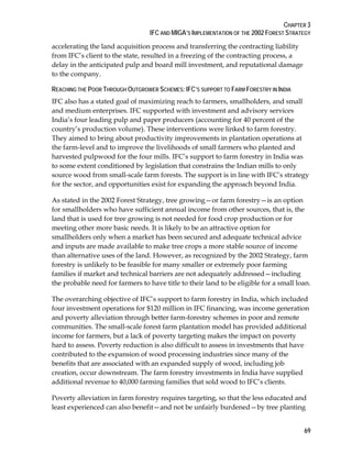 CHAPTER 3 
IFC AND MIGA’S IMPLEMENTATION OF THE 2002 FOREST STRATEGY 
accelerating the land acquisition process and transferring the contracting liability 
from IFC’s client to the state, resulted in a freezing of the contracting process, a 
delay in the anticipated pulp and board mill investment, and reputational damage 
to the company. 
REACHING THE POOR THROUGH OUTGROWER SCHEMES: IFC’S SUPPORT TO FARM FORESTRY IN INDIA 
IFC also has a stated goal of maximizing reach to farmers, smallholders, and small 
and medium enterprises. IFC supported with investment and advisory services 
India’s four leading pulp and paper producers (accounting for 40 percent of the 
country’s production volume). These interventions were linked to farm forestry. 
They aimed to bring about productivity improvements in plantation operations at 
the farm-level and to improve the livelihoods of small farmers who planted and 
harvested pulpwood for the four mills. IFC’s support to farm forestry in India was 
to some extent conditioned by legislation that constrains the Indian mills to only 
source wood from small-scale farm forests. The support is in line with IFC’s strategy 
for the sector, and opportunities exist for expanding the approach beyond India. 
As stated in the 2002 Forest Strategy, tree growing—or farm forestry—is an option 
for smallholders who have sufficient annual income from other sources, that is, the 
land that is used for tree growing is not needed for food crop production or for 
meeting other more basic needs. It is likely to be an attractive option for 
smallholders only when a market has been secured and adequate technical advice 
and inputs are made available to make tree crops a more stable source of income 
than alternative uses of the land. However, as recognized by the 2002 Strategy, farm 
forestry is unlikely to be feasible for many smaller or extremely poor farming 
families if market and technical barriers are not adequately addressed—including 
the probable need for farmers to have title to their land to be eligible for a small loan. 
The overarching objective of IFC’s support to farm forestry in India, which included 
four investment operations for $120 million in IFC financing, was income generation 
and poverty alleviation through better farm-forestry schemes in poor and remote 
communities. The small-scale forest farm plantation model has provided additional 
income for farmers, but a lack of poverty targeting makes the impact on poverty 
hard to assess. Poverty reduction is also difficult to assess in investments that have 
contributed to the expansion of wood processing industries since many of the 
benefits that are associated with an expanded supply of wood, including job 
creation, occur downstream. The farm forestry investments in India have supplied 
additional revenue to 40,000 farming families that sold wood to IFC’s clients. 
Poverty alleviation in farm forestry requires targeting, so that the less educated and 
least experienced can also benefit—and not be unfairly burdened—by tree planting 
69 
 