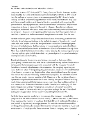 CHAPTER 3 
IFC AND MIGA’S IMPLEMENTATION OF THE 2002 FOREST STRATEGY 
70 
programs. A recent IEG Review of IFC’s Poverty Focus and Results that used studies 
carried out by the Social and Rural Research Institute (New Delhi) in 2010 found 
that the package of support given to farmers supported by IFC clients in India 
initially lacked an understanding of farmers’ basic needs; the trade-offs they face; 
and the technical, political, and financial barriers associated with engaging this 
group in farm forestry operations.12 While some farmers’ livelihoods improved in 
comparison to those of farmers in the control villages—these farmers planted 
saplings on wasteland, which had some source of water/irrigation benefited from 
the program—three out of five participant farmers said that the program had not 
met their expectations, and the mismatch was greater for women than for men. 
Farmers were not given adequate technical assistance and training. Farmers who 
had prior knowledge and training in the technical aspects of farm-forestry—and 
those who took proper care of the tree plantations—benefited from the program. 
However, the study found that knowledge of requirements and methods of farm-forestry 
was unevenly distributed across farmers due to infrequent follow-up visits. 
More than half of the farmers received no formal training. To ensure proper upkeep 
of young saplings, particularly in the first two years of growth, regular knowledge-sharing 
sessions are imperative. 
Training in financial literacy was also lacking—so much so that some of the 
participating farmers went into debt for lack of understanding and awareness about 
banking and the lending arrangements associated with the program. The study 
found miscommunication between the farmers and the company regarding the 
loans that were taken by the participating beneficiaries. Interviews revealed that half 
of the farmers (who reported that they had taken loans) did not know the interest 
rate due on the loan; the remaining half incorrectly reported the attendant interest 
rate. Of even greater concern was that while 50 percent of the participant farmers 
reported having taken loans to invest in farm forestry, the proportion was actually 
much higher, as many of the farmers were not aware that they had taken a loan. It 
was also reported that some of the unsuccessful farmers have had to pay off their 
debt with personal savings. The program also did not adequately assess the 
livelihood needs of farmers who were not prepared to forgo the use of their land 
during the long gestation period required under the plantation model. 
Partly for these reasons, results have been mixed. One company expanded its 
program with IFC’s involvement to cover nearly 72,500 hectares and 35,000 farmers. 
It has increased the number of seedlings distributed from 35 million to 95 million a 
year, which is significantly above projections. To meet the increased demand for 
seedlings, the company also increased the number of nurseries from 12 to 31, as well 
as the number of employees for these nurseries. Another company also expanded 
 