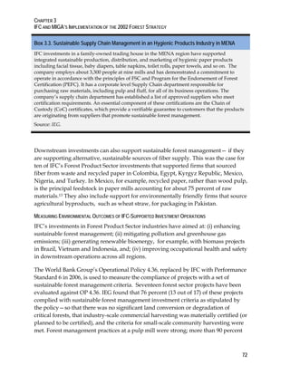 CHAPTER 3 
IFC AND MIGA’S IMPLEMENTATION OF THE 2002 FOREST STRATEGY 
Box 3.3. Sustainable Supply Chain Management in an Hygienic Products Industry in MENA 
IFC investments in a family-owned trading house in the MENA region have supported 
integrated sustainable production, distribution, and marketing of hygienic paper products 
including facial tissue, baby diapers, table napkins, toilet rolls, paper towels, and so on. The 
company employs about 3,300 people at nine mills and has demonstrated a commitment to 
operate in accordance with the principles of FSC and Program for the Endorsement of Forest 
Certification (PEFC). It has a corporate level Supply Chain department responsible for 
purchasing raw materials, including pulp and fluff, for all of its business operations. The 
company’s supply chain department has established a list of approved suppliers who meet 
certification requirements. An essential component of these certifications are the Chain of 
Custody (CoC) certificates, which provide a verifiable guarantee to customers that the products 
are originating from suppliers that promote sustainable forest management. 
Source: IEG. 
Downstream investments can also support sustainable forest management— if they 
are supporting alternative, sustainable sources of fiber supply. This was the case for 
ten of IFC’s Forest Product Sector investments that supported firms that sourced 
fiber from waste and recycled paper in Colombia, Egypt, Kyrgyz Republic, Mexico, 
Nigeria, and Turkey. In Mexico, for example, recycled paper, rather than wood pulp, 
is the principal feedstock in paper mills accounting for about 75 percent of raw 
materials.13 They also include support for environmentally friendly firms that source 
agricultural byproducts, such as wheat straw, for packaging in Pakistan. 
MEASURING ENVIRONMENTAL OUTCOMES OF IFC-SUPPORTED INVESTMENT OPERATIONS 
IFC’s investments in Forest Product Sector industries have aimed at: (i) enhancing 
sustainable forest management; (ii) mitigating pollution and greenhouse gas 
emissions; (iii) generating renewable bioenergy, for example, with biomass projects 
in Brazil, Vietnam and Indonesia, and; (iv) improving occupational health and safety 
in downstream operations across all regions. 
The World Bank Group’s Operational Policy 4.36, replaced by IFC with Performance 
Standard 6 in 2006, is used to measure the compliance of projects with a set of 
sustainable forest management criteria. Seventeen forest sector projects have been 
evaluated against OP 4.36. IEG found that 76 percent (13 out of 17) of these projects 
complied with sustainable forest management investment criteria as stipulated by 
the policy—so that there was no significant land conversion or degradation of 
critical forests, that industry-scale commercial harvesting was materially certified (or 
planned to be certified), and the criteria for small-scale community harvesting were 
met. Forest management practices at a pulp mill were strong; more than 90 percent 
72 
 