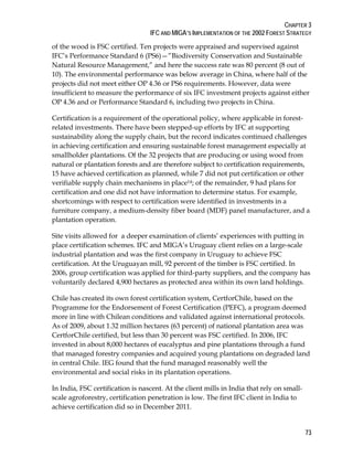 CHAPTER 3 
IFC AND MIGA’S IMPLEMENTATION OF THE 2002 FOREST STRATEGY 
of the wood is FSC certified. Ten projects were appraised and supervised against 
IFC’s Performance Standard 6 (PS6)—”Biodiversity Conservation and Sustainable 
Natural Resource Management,” and here the success rate was 80 percent (8 out of 
10). The environmental performance was below average in China, where half of the 
projects did not meet either OP 4.36 or PS6 requirements. However, data were 
insufficient to measure the performance of six IFC investment projects against either 
OP 4.36 and or Performance Standard 6, including two projects in China. 
Certification is a requirement of the operational policy, where applicable in forest-related 
73 
investments. There have been stepped-up efforts by IFC at supporting 
sustainability along the supply chain, but the record indicates continued challenges 
in achieving certification and ensuring sustainable forest management especially at 
smallholder plantations. Of the 32 projects that are producing or using wood from 
natural or plantation forests and are therefore subject to certification requirements, 
15 have achieved certification as planned, while 7 did not put certification or other 
verifiable supply chain mechanisms in place14; of the remainder, 9 had plans for 
certification and one did not have information to determine status. For example, 
shortcomings with respect to certification were identified in investments in a 
furniture company, a medium-density fiber board (MDF) panel manufacturer, and a 
plantation operation. 
Site visits allowed for a deeper examination of clients’ experiences with putting in 
place certification schemes. IFC and MIGA’s Uruguay client relies on a large-scale 
industrial plantation and was the first company in Uruguay to achieve FSC 
certification. At the Uruguayan mill, 92 percent of the timber is FSC certified. In 
2006, group certification was applied for third-party suppliers, and the company has 
voluntarily declared 4,900 hectares as protected area within its own land holdings. 
Chile has created its own forest certification system, CertforChile, based on the 
Programme for the Endorsement of Forest Certification (PEFC), a program deemed 
more in line with Chilean conditions and validated against international protocols. 
As of 2009, about 1.32 million hectares (63 percent) of national plantation area was 
CertforChile certified, but less than 30 percent was FSC certified. In 2006, IFC 
invested in about 8,000 hectares of eucalyptus and pine plantations through a fund 
that managed forestry companies and acquired young plantations on degraded land 
in central Chile. IEG found that the fund managed reasonably well the 
environmental and social risks in its plantation operations. 
In India, FSC certification is nascent. At the client mills in India that rely on small-scale 
agroforestry, certification penetration is low. The first IFC client in India to 
achieve certification did so in December 2011. 
 