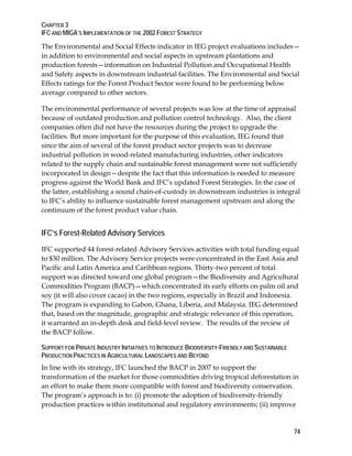 CHAPTER 3 
IFC AND MIGA’S IMPLEMENTATION OF THE 2002 FOREST STRATEGY 
The Environmental and Social Effects indicator in IEG project evaluations includes— 
in addition to environmental and social aspects in upstream plantations and 
production forests—information on Industrial Pollution and Occupational Health 
and Safety aspects in downstream industrial facilities. The Environmental and Social 
Effects ratings for the Forest Product Sector were found to be performing below 
average compared to other sectors. 
The environmental performance of several projects was low at the time of appraisal 
because of outdated production and pollution control technology. Also, the client 
companies often did not have the resources during the project to upgrade the 
facilities. But more important for the purpose of this evaluation, IEG found that 
since the aim of several of the forest product sector projects was to decrease 
industrial pollution in wood-related manufacturing industries, other indicators 
related to the supply chain and sustainable forest management were not sufficiently 
incorporated in design—despite the fact that this information is needed to measure 
progress against the World Bank and IFC’s updated Forest Strategies. In the case of 
the latter, establishing a sound chain-of-custody in downstream industries is integral 
to IFC’s ability to influence sustainable forest management upstream and along the 
continuum of the forest product value chain. 
IFC’s Forest-Related Advisory Services 
IFC supported 44 forest-related Advisory Services activities with total funding equal 
to $30 million. The Advisory Service projects were concentrated in the East Asia and 
Pacific and Latin America and Caribbean regions. Thirty-two percent of total 
support was directed toward one global program—the Biodiversity and Agricultural 
Commodities Program (BACP)—which concentrated its early efforts on palm oil and 
soy (it will also cover cacao) in the two regions, especially in Brazil and Indonesia. 
The program is expanding to Gabon, Ghana, Liberia, and Malaysia. IEG determined 
that, based on the magnitude, geographic and strategic relevance of this operation, 
it warranted an in-depth desk and field-level review. The results of the review of 
the BACP follow. 
SUPPORT FOR PRIVATE INDUSTRY INITIATIVES TO INTRODUCE BIODIVERSITY-FRIENDLY AND SUSTAINABLE 
PRODUCTION PRACTICES IN AGRICULTURAL LANDSCAPES AND BEYOND 
In line with its strategy, IFC launched the BACP in 2007 to support the 
transformation of the market for those commodities driving tropical deforestation in 
an effort to make them more compatible with forest and biodiversity conservation. 
The program’s approach is to: (i) promote the adoption of biodiversity-friendly 
production practices within institutional and regulatory environments; (ii) improve 
74 
 