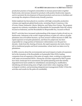 CHAPTER 3 
IFC AND MIGA’S IMPLEMENTATION OF THE 2002 FOREST STRATEGY 
production practices of targeted commodities to increase preservation of global 
biodiversity; (iii) increase demand for products with positive biodiversity impacts; 
and (iv) promote the development of financial products and services to facilitate and 
encourage the adoption of biodiversity-friendly practices. 
Initial emphasis has been placed on countries with high commodity production 
volumes and significant global biodiversity, including: Brazil, Cameroon, Côte 
d’Ivoire, Ghana, Indonesia, Liberia, Malaysia, and Papua New Guinea. The program 
supports two industry roundtables, the Roundtable for Sustainable Palm Oil, mainly 
focused on Indonesia, and the Roundtable for Responsible Soy, focused on Brazil. 
BACP’s activities have increased understanding of the impact of palm oil and soy on 
biodiversity. Indonesia is the world’s largest producer of palm oil, with an oil palm 
plantation area of 8 million hectares, up from around 3 million hectares in 2000. The 
rapid expansion of oil palm plantations, and those for pulpwood, has been 
responsible for a large portion of Indonesia’s deforestation over the past two 
decades. Aside from the clearing of forests, the rapid expansion also took a heavy 
toll on traditional peoples and local communities, whose land was taken over by 
plantations. 
In 2004, concerns about the environmental and social impacts of palm oil expansion 
led to the formation of the Roundtable on Sustainable Palm Oil by leading 
companies from all segments of the palm oil supply chain, working in cooperation 
with major environmental NGOs. Among the activities supported by BACP grants 
have been: landscape-level assessments and spatial-planning tools that identify 
degraded forest land suitable for rehabilitation and planting by smallholders; 
identifying and demarcating areas of high conservation value; mapping critical 
ecological corridors; and promoting integrated pest management (Table 3.2 lists the 
activities and results for the palm oil roundtable). 
75 
 
