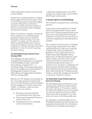 OVERVIEW 
holistic approaches instead of focusing solely 
on forest carbon. 
Fourth, there is growing attention to curbing 
illegal logging and other forest crimes. There 
is an increasing consensus that illegal logging 
and trade of illegal forest products is a 
symptom of broader governance failures in 
the sector and beyond in many developing 
and transition countries. 
Fifth, over the last two decades, international 
forest companies have shifted their pulp 
production capacity from the Northern 
Hemisphere to South America where the 
climate is generating up to five times the 
timber yields achieved elsewhere. Likewise, 
companies are shifting their paper and board 
production to Asia to be closer to growing 
consumer markets. 
The World Bank Group’s Revised Forest 
Strategy (2002) 
The challenges and opportunities of 
sustainable forest management are recognized 
in the World Bank Group’s revised 2002 
Forest Strategy, Sustaining Forests—A 
Development Strategy. This strategy incorporated 
many of the findings and recommendations of 
the Independent Evaluation Group’s 
(IEG’s)Review of the Implementation of the Bank’s 
1991 Forest Strategy (2000). 
Whereas the 1991 Strategy focused mainly on 
the conservation of primary tropical moist 
forests, the 2002 Strategy reoriented the Bank 
Group’s engagement in forests around three 
“pillars,” or objectives, which are better 
aligned with its core mission: 
x 
 Protecting vital local and global 
environmental services and values; 
 Harnessing the potential of forests to 
reduce poverty; and 
 Integrating forests into sustainable 
economic development. 
A decade into implementation of the 2002 
strategy, this evaluation takes stock of World 
Bank Group’s achievements. 
Evaluation Approach and Methodology 
The evaluation was guided by the overarching 
question: 
In what manner and how effectively has the World 
Bank Group supported member countries and the 
private sector in balancing competing demands on their 
forest resources and managing them for sustainable 
development? And what can we learn from these past 
experiences to help guide forest-related interventions in 
the future? 
The evaluation involved a review of the Bank 
Group strategy and portfolio review. Desk 
and field-based case studies were conducted 
in Brazil, Chile, China, the Democratic 
Republic of Congo, India, Indonesia, Lao 
People’s Democratic Republic, Liberia, 
Mexico, Peru, the Russian Federation, South 
Sudan, Uruguay and a desk study of small 
island states. Extensive interviews were 
conducted through various forums. A 
literature review was done to complement and 
inform the desk and field studies, including 
IEG’s 2000 Forest Evaluation and the World 
Bank’s Mid-Term Review of Implementation. 
Finally, a social media campaign was launched 
to extend the evaluation’s outreach. 
The World Bank Group Portfolio under the 
New Forest Strategy 
The World Bank approved 289 forest sector– 
related projects between July 2002 and June 
2011 (FY03–FY11) in 75 countries valued at 
$2.6 billion. World Bank forest sector projects 
can and often include several forest-related 
interventions that are designed to be in line 
with one or more of the Strategy pillar aims. 
For the purpose of understanding how the 
World Bank identified potential synergies and 
negotiated attendant trade-offs at the project 
level, this review identified and evaluated a 
 