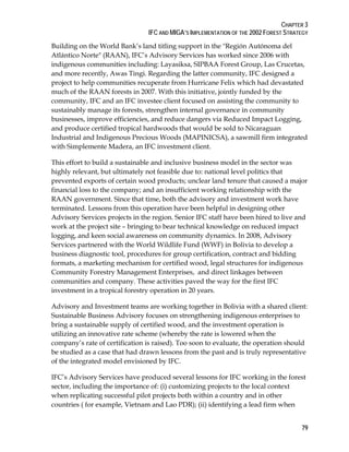 CHAPTER 3 
IFC AND MIGA’S IMPLEMENTATION OF THE 2002 FOREST STRATEGY 
Building on the World Bank’s land titling support in the "Región Autónoma del 
Atlántico Norte" (RAAN), IFC’s Advisory Services has worked since 2006 with 
indigenous communities including: Layasiksa, SIPBAA Forest Group, Las Crucetas, 
and more recently, Awas Tingi. Regarding the latter community, IFC designed a 
project to help communities recuperate from Hurricane Felix which had devastated 
much of the RAAN forests in 2007. With this initiative, jointly funded by the 
community, IFC and an IFC investee client focused on assisting the community to 
sustainably manage its forests, strengthen internal governance in community 
businesses, improve efficiencies, and reduce dangers via Reduced Impact Logging, 
and produce certified tropical hardwoods that would be sold to Nicaraguan 
Industrial and Indigenous Precious Woods (MAPINICSA), a sawmill firm integrated 
with Simplemente Madera, an IFC investment client. 
This effort to build a sustainable and inclusive business model in the sector was 
highly relevant, but ultimately not feasible due to: national level politics that 
prevented exports of certain wood products; unclear land tenure that caused a major 
financial loss to the company; and an insufficient working relationship with the 
RAAN government. Since that time, both the advisory and investment work have 
terminated. Lessons from this operation have been helpful in designing other 
Advisory Services projects in the region. Senior IFC staff have been hired to live and 
work at the project site – bringing to bear technical knowledge on reduced impact 
logging, and keen social awareness on community dynamics. In 2008, Advisory 
Services partnered with the World Wildlife Fund (WWF) in Bolivia to develop a 
business diagnostic tool, procedures for group certification, contract and bidding 
formats, a marketing mechanism for certified wood, legal structures for indigenous 
Community Forestry Management Enterprises, and direct linkages between 
communities and company. These activities paved the way for the first IFC 
investment in a tropical forestry operation in 20 years. 
Advisory and Investment teams are working together in Bolivia with a shared client: 
Sustainable Business Advisory focuses on strengthening indigenous enterprises to 
bring a sustainable supply of certified wood, and the investment operation is 
utilizing an innovative rate scheme (whereby the rate is lowered when the 
company’s rate of certification is raised). Too soon to evaluate, the operation should 
be studied as a case that had drawn lessons from the past and is truly representative 
of the integrated model envisioned by IFC. 
IFC’s Advisory Services have produced several lessons for IFC working in the forest 
sector, including the importance of: (i) customizing projects to the local context 
when replicating successful pilot projects both within a country and in other 
countries ( for example, Vietnam and Lao PDR); (ii) identifying a lead firm when 
79 
 