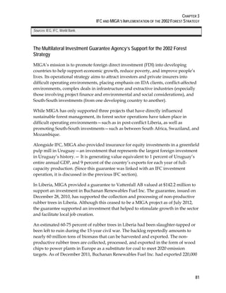 CHAPTER 3 
IFC AND MIGA’S IMPLEMENTATION OF THE 2002 FOREST STRATEGY 
81 
Sources: IEG, IFC, World Bank. 
The Multilateral Investment Guarantee Agency’s Support for the 2002 Forest 
Strategy 
MIGA’s mission is to promote foreign direct investment (FDI) into developing 
countries to help support economic growth, reduce poverty, and improve people’s 
lives. Its operational strategy aims to attract investors and private insurers into 
difficult operating environments, placing emphasis on IDA clients, conflict-affected 
environments, complex deals in infrastructure and extractive industries (especially 
those involving project finance and environmental and social considerations), and 
South-South investments (from one developing country to another). 
While MIGA has only supported three projects that have directly influenced 
sustainable forest management, its forest sector operations have taken place in 
difficult operating environments—such as in post-conflict Liberia, as well as 
promoting South-South investments—such as between South Africa, Swaziland, and 
Mozambique. 
Alongside IFC, MIGA also provided insurance for equity investments in a greenfield 
pulp mill in Uruguay—an investment that represents the largest foreign investment 
in Uruguay’s history.— It is generating value equivalent to 1 percent of Uruguay’s 
entire annual GDP, and 9 percent of the country’s exports for each year of full-capacity 
production. (Since this guarantee was linked with an IFC investment 
operation, it is discussed in the previous IFC section). 
In Liberia, MIGA provided a guarantee to Vattenfall AB valued at $142.2 million to 
support an investment in Buchanan Renewables Fuel Inc. The guarantee, issued on 
December 28, 2010, has supported the collection and processing of non-productive 
rubber trees in Liberia. Although this ceased to be a MIGA project as of July 2012, 
the guarantee supported an investment that helped to stimulate growth in the sector 
and facilitate local job creation. 
An estimated 60-75 percent of rubber trees in Liberia had been slaughter-tapped or 
been left to ruin during the 15-year civil war. The backlog reportedly amounts to 
nearly 60 million tons of biomass that can be harvested and exported. The non-productive 
rubber trees are collected, processed, and exported in the form of wood 
chips to power plants in Europe as a substitute for coal to meet 2020 emission 
targets. As of December 2011, Buchanan Renewables Fuel Inc. had exported 220,000 
 