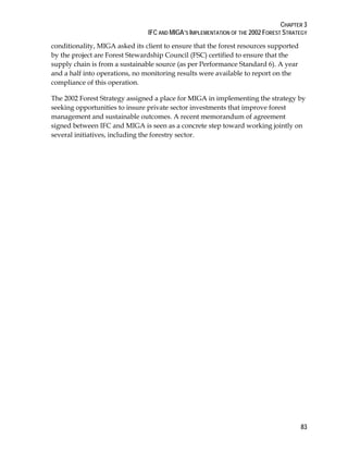 CHAPTER 3 
IFC AND MIGA’S IMPLEMENTATION OF THE 2002 FOREST STRATEGY 
conditionality, MIGA asked its client to ensure that the forest resources supported 
by the project are Forest Stewardship Council (FSC) certified to ensure that the 
supply chain is from a sustainable source (as per Performance Standard 6). A year 
and a half into operations, no monitoring results were available to report on the 
compliance of this operation. 
The 2002 Forest Strategy assigned a place for MIGA in implementing the strategy by 
seeking opportunities to insure private sector investments that improve forest 
management and sustainable outcomes. A recent memorandum of agreement 
signed between IFC and MIGA is seen as a concrete step toward working jointly on 
several initiatives, including the forestry sector. 
83 
 