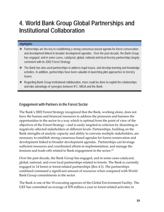 84 
4. World Bank Group Global Partnerships and 
Institutional Collaboration 
Highlights 
 Partnerships are the key to establishing a strong consensus-based agenda for forest conservation 
and development linked to broader development agendas. Over the past decade, the Bank Group 
has engaged, and in some cases, catalyzed, global, national and local forestry partnerships largely 
consistent with its 2002 Forest Strategy. 
 The Bank has also used partnerships to address legal issues, and develop learning and knowledge 
activities. In addition, partnerships have been valuable in launching pilot approaches to forestry 
issues. 
 Regarding Bank Group institutional collaboration, more could be done to exploit the relationships 
and take advantage of synergies between IFC, MIGA and the Bank. 
Engagement with Partners in the Forest Sector 
The Bank’s 2002 Forest Strategy recognized that the Bank, working alone, does not 
have the human and financial resources to address the pressures and harness the 
opportunities in the sector in a way which is optimal from the point of view of the 
objectives of the Forest Strategy—and is easily targeted to criticism by dissenting or 
negatively-affected stakeholders at different levels. Partnerships, building on the 
Bank strengths of analytic capacity and ability to convene multiple stakeholders, are 
necessary to establish strong consensus-based agendas for forest conservation and 
development linked to broader development agendas. Partnerships can leverage 
sufficient resources and coordinated efforts in implementation, and manage the 
tensions and trade-offs related to Bank engagement in the sector.15 
Over the past decade, the Bank Group has engaged, and in some cases catalyzed, 
global, national, and even local partnerships related to forests. The Bank is currently 
engaged in 14 forest or forest-related partnerships (Box 4.1). The partnerships 
combined command a significant amount of resources when compared with World 
Bank Group commitments in the sector. 
The Bank is one of the 10 executing agencies of the Global Environment Facility. The 
GEF has committed an average of $78 million a year to forest-related activities in 
 