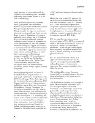 OVERVIEW 
broad spectrum of interventions, with an 
emphasis on the most important commonly 
reoccurring interventions referred to in the 
2002 Forest Strategy. 
These included support for: (i) Protected 
Areas; (ii) Payments for Environment 
Services; (iii) Sustainable Land and Watershed 
Management; (iv) Participatory Forest 
Management; (v) Key legal and institutional 
reforms across three different forest types: in 
Brazil to support the enabling environment 
and enforcement regimes and in Central and 
West Africa to help reform the industrial 
timber concession regimes; in temperate and 
boreal forests where the Bank has provided 
institutional and policy support for countries 
in transition; in the dry forests and woodlands 
of the Sahel where support for decentralized 
policy reforms is intricately linked to forest 
rights, equity, access and sustainable 
management; and for (vi) carbon-financed 
activities (the Bio-Carbon Fund and the 
Forest Carbon Partnership Facility).Cross-cutting 
xi 
issues were also considered 
throughout the review, including forest 
governance, climate change, capacity building, 
and gender. 
The changing composition and nature of 
World Bank forest projects reflects an 
increasingly sophisticated interpretation of the 
2002 Forest Strategy. World Bank support for 
the forest sector has increased since the 2002 
Strategy, both in terms of project numbers 
and lending volume. However, the nature of 
this support is changing. Comparing the 
decades prior to and after the 2002 Strategy, 
forest-related activities have accounted for a 
smaller percentage of total project spending in 
the latter period (from 31 to 22 percent). An 
analysis of the portfolio revealed that this shift 
is due to an increasing effort to integrate 
forest activities into wider-scale, landscape-level 
management activities. Exceptions 
include stand-alone protected area projects 
financed by the Global Environment Facility 
(GEF), and projects financed through carbon 
funds. 
During the same period, IFC approved 56 
projects in the Forest Product Sector (FPS) 
with total investments valued at $1.5 billion. 
IFC’s Forest Product Sector projects are 
designed to support sustainable businesses 
along the entire forest product supply chain, 
from plantations to production of furniture 
and panel products to paper products and 
construction materials (IFC 2012). 
IFC forest product sector investments 
approved between FY04–FY11 are comprised 
of paper and board production (54 percent of 
investment volume); mechanical wood 
production (34 percent); processing in pulp 
mills (8 percent); and primary production of 
wood (4 percent, consisting of natural and 
plantation forests). 
IFC also includes advisory services in its 
approach to the sector. It supported 44 
advisory service operations valued at $30 
million. In contrast to the investment 
operations, these services mainly have been 
offered upstream. 
The Multilateral Investment Guarantee 
Agency (MIGA) provided insurance for three 
forest-related projects in Uruguay, Liberia, 
and Mozambique. 
The shift from an exclusive focus on tropical 
moist forests to include other forest types, 
such as tropical dryland forests and 
woodlands— and the stronger focus on the 
potential for wealth creation, poverty 
alleviation and increased resilience has 
resulted in increased support and attention to 
Sub-Saharan Africa, particularly the Sahelian 
region. This is significant since dryland 
forests/woodland areas extend over 
approximately 43 percent of the African 
continent and include some of the poorest 
countries in the world. The common 
resources found in these dryland forests and 
 