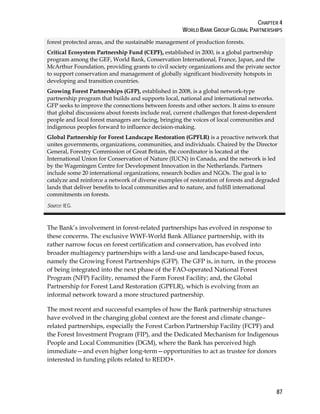 CHAPTER 4 
WORLD BANK GROUP GLOBAL PARTNERSHIPS 
forest protected areas, and the sustainable management of production forests. 
Critical Ecosystem Partnership Fund (CEPF), established in 2000, is a global partnership 
program among the GEF, World Bank, Conservation International, France, Japan, and the 
McArthur Foundation, providing grants to civil society organizations and the private sector 
to support conservation and management of globally significant biodiversity hotspots in 
developing and transition countries. 
Growing Forest Partnerships (GFP), established in 2008, is a global network-type 
partnership program that builds and supports local, national and international networks. 
GFP seeks to improve the connections between forests and other sectors. It aims to ensure 
that global discussions about forests include real, current challenges that forest-dependent 
people and local forest managers are facing, bringing the voices of local communities and 
indigenous peoples forward to influence decision-making. 
Global Partnership for Forest Landscape Restoration (GPFLR) is a proactive network that 
unites governments, organizations, communities, and individuals. Chaired by the Director 
General, Forestry Commission of Great Britain, the coordinator is located at the 
International Union for Conservation of Nature (IUCN) in Canada, and the network is led 
by the Wageningen Centre for Development Innovation in the Netherlands. Partners 
include some 20 international organizations, research bodies and NGOs. The goal is to 
catalyze and reinforce a network of diverse examples of restoration of forests and degraded 
lands that deliver benefits to local communities and to nature, and fulfill international 
commitments on forests. 
Source: IEG. 
The Bank’s involvement in forest-related partnerships has evolved in response to 
these concerns. The exclusive WWF-World Bank Alliance partnership, with its 
rather narrow focus on forest certification and conservation, has evolved into 
broader multiagency partnerships with a land-use and landscape-based focus, 
namely the Growing Forest Partnerships (GFP). The GFP is, in turn, in the process 
of being integrated into the next phase of the FAO-operated National Forest 
Program (NFP) Facility, renamed the Farm Forest Facility; and, the Global 
Partnership for Forest Land Restoration (GPFLR), which is evolving from an 
informal network toward a more structured partnership. 
The most recent and successful examples of how the Bank partnership structures 
have evolved in the changing global context are the forest and climate change– 
related partnerships, especially the Forest Carbon Partnership Facility (FCPF) and 
the Forest Investment Program (FIP), and the Dedicated Mechanism for Indigenous 
People and Local Communities (DGM), where the Bank has perceived high 
immediate—and even higher long-term—opportunities to act as trustee for donors 
interested in funding pilots related to REDD+. 
87 
 