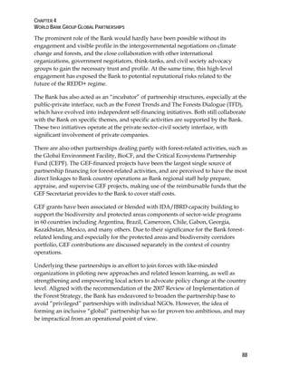 CHAPTER 4 
WORLD BANK GROUP GLOBAL PARTNERSHIPS 
The prominent role of the Bank would hardly have been possible without its 
engagement and visible profile in the intergovernmental negotiations on climate 
change and forests, and the close collaboration with other international 
organizations, government negotiators, think-tanks, and civil society advocacy 
groups to gain the necessary trust and profile. At the same time, this high-level 
engagement has exposed the Bank to potential reputational risks related to the 
future of the REDD+ regime. 
The Bank has also acted as an “incubator” of partnership structures, especially at the 
public-private interface, such as the Forest Trends and The Forests Dialogue (TFD), 
which have evolved into independent self-financing initiatives. Both still collaborate 
with the Bank on specific themes, and specific activities are supported by the Bank. 
These two initiatives operate at the private sector–civil society interface, with 
significant involvement of private companies. 
There are also other partnerships dealing partly with forest-related activities, such as 
the Global Environment Facility, BioCF, and the Critical Ecosystems Partnership 
Fund (CEPF). The GEF-financed projects have been the largest single source of 
partnership financing for forest-related activities, and are perceived to have the most 
direct linkages to Bank country operations as Bank regional staff help prepare, 
appraise, and supervise GEF projects, making use of the reimbursable funds that the 
GEF Secretariat provides to the Bank to cover staff costs. 
GEF grants have been associated or blended with IDA/IBRD capacity building to 
support the biodiversity and protected areas components of sector-wide programs 
in 60 countries including Argentina, Brazil, Cameroon, Chile, Gabon, Georgia, 
Kazakhstan, Mexico, and many others. Due to their significance for the Bank forest-related 
88 
lending and especially for the protected areas and biodiversity corridors 
portfolio, GEF contributions are discussed separately in the context of country 
operations. 
Underlying these partnerships is an effort to join forces with like-minded 
organizations in piloting new approaches and related lesson learning, as well as 
strengthening and empowering local actors to advocate policy change at the country 
level. Aligned with the recommendation of the 2007 Review of Implementation of 
the Forest Strategy, the Bank has endeavored to broaden the partnership base to 
avoid “privileged” partnerships with individual NGOs. However, the idea of 
forming an inclusive “global” partnership has so far proven too ambitious, and may 
be impractical from an operational point of view. 
 