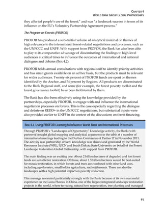 CHAPTER 4 
WORLD BANK GROUP GLOBAL PARTNERSHIPS 
they affected people’s use of the forest;” and was “a landmark success in terms of its 
influence on the EU’s Voluntary Partnership Agreement process.” 
The Program on Forests (PROFOR) 
PROFOR has produced a substantial volume of analytical material on themes of 
high relevance to the international forest-related negotiations and processes, such as 
the UNFCCC and UNFF. With support from PROFOR, the Bank has also been able 
to play to its comparative advantage of disseminating the findings to high-level 
audiences at critical times to influence the outcomes of international and national 
dialogues and debates (Box 4.2). 
PROFOR holds annual consultations with regional staff to identify priority activities 
and has small grants available on an ad hoc basis, but the products must be relevant 
for wider audiences. Twenty-six percent of PROFOR funds are spent on themes 
identified by the Anchor, and 74 percent by Regions. All products are disseminated 
to the Bank Regional staff, and some (for example, the forest poverty toolkit and the 
forest governance toolkit) have been field-tested by them. 
The Bank has also been effectively using the knowledge provided by the 
partnerships, especially PROFOR, to engage with and influence the international 
negotiation processes on forests. This is the case especially regarding the dialogue 
and debate on REDD+ in the UNFCCC negotiations, but substantial inputs were 
also provided earlier to UNFF in the context of the discussions on forest financing. 
Box 4.2. Using PROFOR Learning to Influence World Bank and International Processes 
Through PROFOR’s “Landscapes of Opportunity” knowledge activity, the Bank (with 
partners) brought global mapping and analytical arguments to the table at a number of 
international meetings leading to the Durban Conference of Parties 17 in November 2011. 
The activity was partnership driven: knowledge was shared and generated by the World 
Resources Institute (WRI), IUCN and South Dakota State University on behalf of the Forest 
Landscape Restoration Global Partnership, with support from PROFOR. 
The main finding was an exciting one: About 2 billion hectares of degraded and lost forest 
lands are suitable for restoration. Of those, about 1.5 billion hectares would be best-suited 
for mosaic restoration, in which forests and trees are combined with other land uses, 
including agroforestry, smallholder agriculture, and settlements. These are also the 
landscapes with a high potential impact on poverty reduction. 
This message resonated particularly strongly with the Bank because of its own successful 
experience on the Loess Plateau in China, one of the largest integrated landscape restoration 
projects in the world, where terracing, natural tree regeneration, tree planting and managed 
91 
 