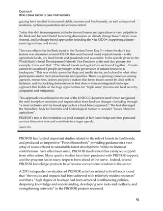 CHAPTER 4 
WORLD BANK GROUP GLOBAL PARTNERSHIPS 
grazing have resulted in increased yields, incomes and food security, as well as improved 
resilience, carbon sequestration and erosion control. 
Today this shift in management attitudes toward forests and agriculture is very palpable in 
the Bank and has contributed to steering discussions on climate change toward more cross-sectoral, 
92 
and landscape-based approaches (minding the + in REDD+, supporting climate-smart 
agriculture, and so on ). 
This was reflected in the Bank input in the Durban Forest Day 5—where the day’s key 
feature was discussion around REDD+ that went beyond moist tropical forests—to the 
agriculture lands, dry land forests and grasslands and savannahs. In the speech given by the 
World Bank’s Social Development Network Vice President at the mid-day plenary, for 
example, it was said that: “The fates of forests and agriculture are bound together…Forests 
cannot be sustained if people are hungry or the governance of natural resources is 
inadequate.” This was widely quoted in blogs and media stories, and echoed in what other 
participants said in their presentations and speeches. There is a growing consensus among 
agencies, researchers, donors and policy makers that forest issues cannot be dealt with in 
isolation, and that tackling deforestation is best done within an integrated landscape 
approach that builds on the huge opportunities for “triple wins” (income and food security, 
adaptation and mitigation). 
This approach was reflected in the text of the UNFCCC document itself which recognized 
the need to explore emissions and sequestration from land-use changes –including through 
“a more inclusive activity-based approach or a land-based approach.” The text also urged 
the Subsidiary Body for Scientific and Technological Advice to consider “issues related to 
agriculture”. 
PROFOR’s role in this evolution is a good example of how knowledge activities plant and 
nurture ideas over time and contribute to a larger agenda. 
Source: IEG. 
PROFOR has funded important studies related to the role of forests in livelihoods, 
and produced an impressive “Forest Sourcebook” providing guidance on a vast 
array of issues related to sustainable forest development. While its financial 
contributions have often been small, PROFOR involvement has catalyzed support 
from other actors. Many quality studies have been produced with PROFOR support, 
and the program has in many respects been ahead of the curve. Indeed, several 
PROFOR knowledge products have become conventional wisdom in the sector. 
A 2011 independent evaluation of PROFOR activities related to livelihoods found 
that “the results and impacts had been achieved with relatively modest resources” 
and that a “high degree of leverage had been achieved in influencing policies, 
deepening knowledge and understanding, developing new tools and methods, and 
strengthening networks” in the PROFOR projects reviewed. 
 